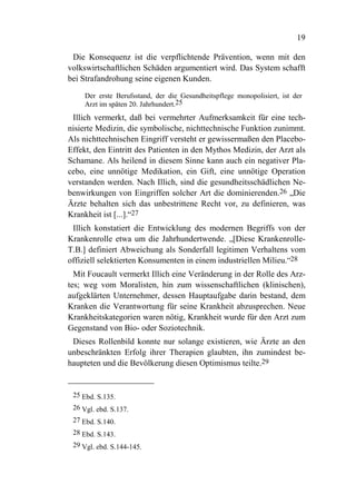 19

 Die Konsequenz ist die verpflichtende Prävention, wenn mit den
volkswirtschaftlichen Schäden argumentiert wird. Das System schafft
bei Strafandrohung seine eigenen Kunden.

     Der erste Berufsstand, der die Gesundheitspflege monopolisiert, ist der
     Arzt im späten 20. Jahrhundert.25
 Illich vermerkt, daß bei vermehrter Aufmerksamkeit für eine tech-
nisierte Medizin, die symbolische, nichttechnische Funktion zunimmt.
Als nichttechnischen Eingriff versteht er gewissermaßen den Placebo-
Effekt, den Eintritt des Patienten in den Mythos Medizin, der Arzt als
Schamane. Als heilend in diesem Sinne kann auch ein negativer Pla-
cebo, eine unnötige Medikation, ein Gift, eine unnötige Operation
verstanden werden. Nach Illich, sind die gesundheitsschädlichen Ne-
benwirkungen von Eingriffen solcher Art die dominierenden.26 „Die
Ärzte behalten sich das unbestrittene Recht vor, zu definieren, was
Krankheit ist [...].“27
 Illich konstatiert die Entwicklung des modernen Begriffs von der
Krankenrolle etwa um die Jahrhundertwende. „[Diese Krankenrolle-
T.B.] definiert Abweichung als Sonderfall legitimen Verhaltens vom
offiziell selektierten Konsumenten in einem industriellen Milieu.“28
  Mit Foucault vermerkt Illich eine Veränderung in der Rolle des Arz-
tes; weg vom Moralisten, hin zum wissenschaftlichen (klinischen),
aufgeklärten Unternehmer, dessen Hauptaufgabe darin bestand, dem
Kranken die Verantwortung für seine Krankheit abzusprechen. Neue
Krankheitskategorien waren nötig, Krankheit wurde für den Arzt zum
Gegenstand von Bio- oder Soziotechnik.
 Dieses Rollenbild konnte nur solange existieren, wie Ärzte an den
unbeschränkten Erfolg ihrer Therapien glaubten, ihn zumindest be-
haupteten und die Bevölkerung diesen Optimismus teilte.29


 25 Ebd. S.135.
 26 Vgl. ebd. S.137.
 27 Ebd. S.140.
 28 Ebd. S.143.
 29 Vgl. ebd. S.144-145.
 