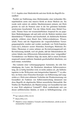20

2.1.2 Aspekte einer Medizinkritik und einer Kritik des Begriffs Ge-
sundheit
  Parallel zur Etablierung eines Höchststandes einer technoiden Mo-
nopolmedizin setzte eine massive Kritik an dieser Medizin ein. Sie
wurde nicht zuletzt als subtiles Machtinstrument enttarnt, mit Illich
gerierte sie sich als Nemesis einer in die Irre geleiteten hochindu-
strialisierten Gesellschaft. Von der frühen Kritik eines Michel Fou-
cault, Thomas Szasz mit wissenschaftlichem Anspruch bis zur popu-
lären Medienkampagne sah und sieht sich die Medizin inmitten einer
Identitätskrise.30 Medizin und Gesellschaft, als dialektische Relation
gedacht, erfahren einen Bruch ihres Selbstverständnisses. Wissen-
schaft, Praxis und die Organisation der vergesellschafteten Versor-
gungsansprüche wurden und werden zusehends von Nicht-Experten,
Laien (sic!), diskursiv seziert: Historiker, Soziologen, Mediziner, Po-
litiker, Ökonomen et cetera nehmen am Revitalisierungsprozeß teil.
Revitalisierung deshalb, weil ich glaube, daß der Dekonstruktion ob-
soleter Inhalte eine differenzierte Rekonstruktion eines ‘zeitgemäßen’
Verständnisses von Medizin folgt, das meint, daß in einem Zivilisati-
onsprozeß einmal etablierte Standards gesellschaftlich überformt, wie
auch immer, weiterleben.
  Das Lamento einer verlorengegangenen Autonomie, die eitle Ent-
mündigung des Laien, die Restitution ebendieser Selbstverantwor-
tung, die so heftig betrieben wird, ist nichts anderes als „die Selbstin-
tegration in das Weltsystem zum kategorischen Imperativ“31 zu erhe-
ben, im Sinne eines Eliasschen Konzepts von Selbstzwang und Lang-
sicht(s.u.). Illich einst erbitterter Verfechter der Wiedereinsetzung von
Gesundheit als Funktion von Selbstverantwortung denunziert nun
diese Begriffe als abgelutschte Hülsen neuzeitlicher Rationalität. Der
Nimbus der Machbarkeit, die Objektivierung von Gesundheit hat statt
in einer Welt subjektiver Vernunft32. Illich verabschiedet sich von
diesen aufklärerischen Idealen, er nennt es Selbstbegrenzung: „Um

 30 Vgl. Labisch (1992), S.8-10.
 31 Illich (1992), S.51.
 32 Objektive versus subjektive Vernunft, nach Horckheimers „Kritik an der in-
    strumentellen Vernunft.“
 