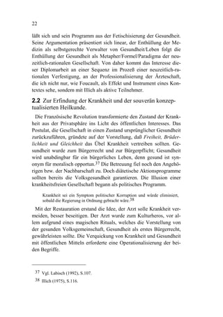 22

läßt sich und sein Programm aus der Fetischisierung der Gesundheit.
Seine Argumentation präsentiert sich linear, der Enthüllung der Me-
dizin als selbstgerechte Verwalter von Gesundheit/Leben folgt die
Enthüllung der Gesundheit als Metapher/Formel/Paradigma der neu-
zeitlich-rationalen Gesellschaft. Von daher kommt das Interesse die-
ser Diplomarbeit an einer Sequenz im Prozeß einer neuzeitlich-ra-
tionalen Verfestigung, an der Professionalisierung der Ärzteschaft,
die ich nicht nur, wie Foucault, als Effekt und Instrument eines Kon-
textes sehe, sondern mit Illich als aktive Teilnehmer.

2.2 Zur Erfindung der Krankheit und der souverän konzep-
tualisierten Heilkunde.
  Die Französische Revolution transformierte den Zustand der Krank-
heit aus der Privatsphäre ins Licht des öffentlichen Interesses. Das
Postulat, die Gesellschaft in einen Zustand ursprünglicher Gesundheit
zurückzuführen, gründete auf der Vorstellung, daß Freiheit, Brüder-
lichkeit und Gleichheit das Übel Krankheit vertreiben sollten. Ge-
sundheit wurde zum Bürgerrecht und zur Bürgerpflicht; Gesundheit
wird unabdingbar für ein bürgerliches Leben, denn gesund ist syn-
onym für moralisch opportun.37 Die Betreuung fiel noch den Angehö-
rigen bzw. der Nachbarschaft zu. Doch diätetische Aktionsprogramme
sollten bereits die Volksgesundheit garantieren. Die Illusion einer
krankheitsfreien Gesellschaft begann als politisches Programm.

     Krankheit sei ein Symptom politischer Korruption und würde eliminiert,
     sobald die Regierung in Ordnung gebracht wäre.38
  Mit der Restauration erstand die Idee, der Arzt solle Krankheit ver-
meiden, besser beseitigen. Der Arzt wurde zum Kulturheros, vor al-
lem aufgrund eines magischen Rituals, welches die Vorstellung von
der gesunden Volksgemeinschaft, Gesundheit als erstes Bürgerrecht,
gewährleisten sollte. Die Verquickung von Krankheit und Gesundheit
mit öffentlichen Mitteln erforderte eine Operationalisierung der bei-
den Begriffe.



 37 Vgl. Labisch (1992), S.107.
 38 Illich (1975), S.116.
 