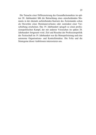 25

  Die Tatsache einer Differenzierung des Gesundheitsmarktes im spä-
ten 20. Jahrhundert läßt die Betrachtung eines entscheidenden Mo-
ments in der ehemals aufstrebenden Karriere des Ärztestandes schon
als Ouvertüre eines Dominanzverlustes oder zumindest einer Ver-
schiebung erscheinen. Das 19. Jahrhundert spiegelt so einen profes-
sionspolitischen Kampf, der mit anderen Vorzeichen im späten 20.
Jahrhundert fortgesetzt wird. Ziel und Resultat der Professionspolitik
der Ärzteschaft im 19. Jahrhundert war die Monopolisierung und eine
autonome Organisations- und Kontrollstruktur. Die Folie und die
Strategeme dieser Ambitionen interessieren uns.
 