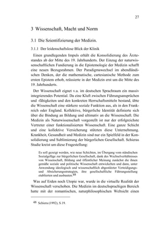 27


3 Wissenschaft, Macht und Norm

3.1 Die Szientifizierung der Medizin.
3.1.1 Der leidenschaftslose Blick der Klinik
  Einen grundlegenden Impuls erhält die Konsolidierung des Ärzte-
standes ab der Mitte des 19. Jahrhunderts. Der Einzug der naturwis-
senschaftlichen Fundierung in die Epistemologie der Medizin schafft
eine neuen Bezugsrahmen. Der Paradigmawechsel im abendländi-
schen Denken, der die mathematische, cartesianische Methode zum
ersten Epistem erhob, reüssierte in der Medizin erst um die Mitte des
19. Jahrhunderts.
  Der Wissenschaft eignet v.a. im deutschen Sprachraum ein massiv
integrierendes Potential. Da eine Kluft zwischen Führungsansprüchen
und -fähigkeiten und den konkreten Herrschaftsmitteln bestand, übte
die Wissenschaft eine stärkere soziale Funktion aus, als in den Frank-
reich oder England. Kollektive, bürgerliche Identität definierte sich
über die Bindung an Bildung und ultimativ an die Wissenschaft. Die
Medizin als Naturwissenschaft vorgestellt ist nur der erfolgreichste
Vertreter einer funktionalisierten Wissenschaft. Eine ganze Schicht
und eine kollektive Versicherung stützten diese Unternehmung.
Krankheit, Gesundheit und Medizin sind nur ein Spielfeld in der Kon-
solidierung und Sublimierung der bürgerlichen Gesellschaft. Schieras
Studie kreist um diese Fragestellung:

    Es soll gezeigt werden, wie neue Schichten, im Übergang vom ständischen
    Sozialgefüge zur bürgerlichen Gesellschaft, dank des Wechselverhältnisses
    von Wissenschaft, Bildung und öffentlicher Meinung zunächst die ihnen
    gemäße soziale und politische Wissenschaft entwickelten und dann, unter
    Anwendung ideologisch und wissenschaftlich abgestützter Verteidigungs-
    und Absicherungsstrategien, ihre gesellschaftliche Führungsstellung
    etablierten und ausbauten.48
 Was auf Erden noch Utopie war, wurde in die virtuelle Realität der
Wissenschaft verschoben. Die Medizin im deutschsprachigen Bereich
hatte mit der romantischen, naturphilosophischen Weltsicht einen

 48 Schiera (1992), S.19.
 