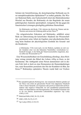 29

Initiator der Szientifizierung, die deutschsprachige Heilkunde aus ih-
rer naturphilosophischen Spekulation54 zu stoßen gedachte. Die Wie-
ner Medizinal-Halle, eine Fachzeitschrift zitiert den Medizinhistoriker
Hirschel aus Dresden, der Rokitansky als den Begründer der neuen
pathologischen Anatomie apostrophiert, wenigstens für das gegen die
französischen Leistungen gleichgültig gebliebene Deutschland.

     Sie [Rokitansky und Skoda -T.B.] stürzten das Reich der Träume und der
     Theorien und setzten die Erfahrung dafür auf den Thron.55
  Ein zeitgenössisches Enkomion auf Rokitansky, anläßlich seiner
Rede zur Jahressitzung der kaiserlichen Akademie der Wissenschaf-
ten, positioniert seine Arbeit als Ergebnis einer physikalischen Rich-
tung beim Studium der physiologischen Zustände des Gesund- und
des Krankseins:

     er [Rokitansky -T.B.] weist nach, wie die Medicin, nachdem sie sich von
     der Annahme einer von den bekannten Naturkräften verschiedenen Le-
     benskraft lossagte, in die Reihe der Naturwissenschaften eingetreten, dass
     sie selbst eine Wissenschaft sei.56
  Eine Wissenschaftlichkeit mit Einschränkung allerdings, diese Rich-
tung vermag niemals das Rätsel des Lebens völlig zu lösen, so der
Kommentar. Die Ambiguität seiner Person demonstriert sich in die-
sem Feld, hielt er doch an einer Restauration der Humoralpathologie
fest, seine Krasenlehre postulierte den Sitz der Krankheit im Blut, der
Krase.57 Rokitanskys spekulative Theorie wurde bald von Virchow




 54 Die naturphilosophische Richtung bzw. die romantische Medizin gründet auf
    der These vom Leben als galvanischer Prozeß. Eine allgemeine Naturkraft
    wirkt in dieser Dynamik von Expansion oder positiver Elektrizität und Kon-
    traktion oder negativer Elektrizität; ein sich unaufhörlich perpetuierender
    Zirkel von Reproduktion und Desorganisation. Die Krankheit bestimmt sich
    so als von inneren, dynamischen Lebenskräften organisiert. Vgl. Lesky
    (1965), S.103.
 55 Medizinal-Halle (1862, Nr.15), S.140.
 56 AMZ, (1858, Nr.35), S.137.
 57 Vgl. Lesky (1965), S.134-135.
 