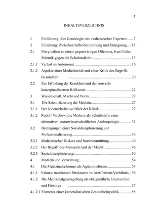 3

                             INHALTSVERZEICHNIS


1        Einführung: Zur Genealogie des medizinischen Experten. ..... 7
2        Einleitung: Zwischen Selbstbestimmung und Enteignung .... 13
2.1      Marginalien zu einem gegenwärtigen Dilemma, Ivan Illichs
         Polemik gegen die Schulmedizin: .......................................... 13
2.1.1 Verlust an Autonomie............................................................. 16
2.1.2 Aspekte einer Medizinkritik und einer Kritik des Begriffs
         Gesundheit              .................................................................... 20
2.2      Zur Erfindung der Krankheit und der souverän
         konzeptualisierten Heilkunde. ................................................ 22
3        Wissenschaft, Macht und Norm ............................................. 27
3.1       Die Szientifizierung der Medizin........................................... 27
3.1.1 Der leidenschaftslose Blick der Klinik................................... 27
3.1.2 Rudolf Virchow, die Medizin als Schnittstelle einer
         ultimativen naturwissenschaftlichen Anthropologie............. 34
3.2      Bedingungen einer Sozialdisziplinierung und
         Professionalisierung................................................................ 40
3.2.1 Medizinischer Diskurs und Normvermittlung........................ 40
3.2.2 Der Begriff des Monopols und der Macht: ............................ 46
3.2.3 Sozialdisziplinierung: ............................................................. 50
4        Medizin und Verwaltung ........................................................ 54
4.1      Die Medizinalreformen als Agitationsforum.......................... 54
4.1.1 Exkurs: traditionale Strukturen im Arzt-Patient-Verhältnis .. 56
4.1.2    Die Medizinalgesetzgebung als obrigkeitliche Intervention
         und Fürsorge            .................................................................... 57
4.1.2.1 Elemente einer kameralistischen Gesundheitspolitik ............ 58
 