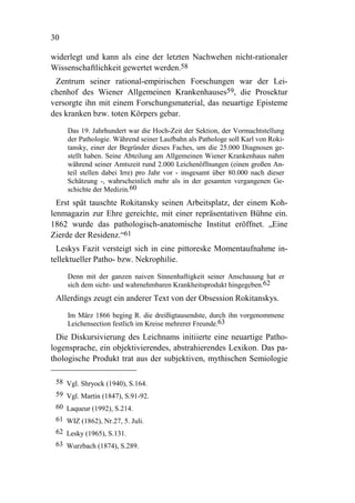30

widerlegt und kann als eine der letzten Nachwehen nicht-rationaler
Wissenschaftlichkeit gewertet werden.58
 Zentrum seiner rational-empirischen Forschungen war der Lei-
chenhof des Wiener Allgemeinen Krankenhauses59, die Prosektur
versorgte ihn mit einem Forschungsmaterial, das neuartige Episteme
des kranken bzw. toten Körpers gebar.

     Das 19. Jahrhundert war die Hoch-Zeit der Sektion, der Vormachtstellung
     der Pathologie. Während seiner Laufbahn als Pathologe soll Karl von Roki-
     tansky, einer der Begründer dieses Faches, um die 25.000 Diagnosen ge-
     stellt haben. Seine Abteilung am Allgemeinen Wiener Krankenhaus nahm
     während seiner Amtszeit rund 2.000 Leichenöffnungen (einen großen An-
     teil stellen dabei Irre) pro Jahr vor - insgesamt über 80.000 nach dieser
     Schätzung -, wahrscheinlich mehr als in der gesamten vergangenen Ge-
     schichte der Medizin.60
  Erst spät tauschte Rokitansky seinen Arbeitsplatz, der einem Koh-
lenmagazin zur Ehre gereichte, mit einer repräsentativen Bühne ein.
1862 wurde das pathologisch-anatomische Institut eröffnet. „Eine
Zierde der Residenz.“61
  Leskys Fazit versteigt sich in eine pittoreske Momentaufnahme in-
tellektueller Patho- bzw. Nekrophilie.

     Denn mit der ganzen naiven Sinnenhaftigkeit seiner Anschauung hat er
     sich dem sicht- und wahrnehmbaren Krankheitsprodukt hingegeben.62
 Allerdings zeugt ein anderer Text von der Obsession Rokitanskys.

     Im März 1866 beging R. die dreißigtausendste, durch ihn vorgenommene
     Leichensection festlich im Kreise mehrerer Freunde.63
  Die Diskursivierung des Leichnams initiierte eine neuartige Patho-
logensprache, ein objektivierendes, abstrahierendes Lexikon. Das pa-
thologische Produkt trat aus der subjektiven, mythischen Semiologie

 58 Vgl. Shryock (1940), S.164.
 59 Vgl. Martin (1847), S.91-92.
 60 Laqueur (1992), S.214.
 61 WIZ (1862), Nr.27, 5. Juli.
 62 Lesky (1965), S.131.
 63 Wurzbach (1874), S.289.
 