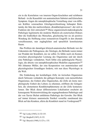 31

ein in die Korrelation von innerem Organ-Geschehen und sichtbaren
Befund - in die Kausalität von anatomischem Substrat und klinischem
Symptom. Gegen die naturphilosphische Vorstellung einer von diffu-
sen Kräften verursachten Gleichgewichtsstörung behauptet Roki-
tansky die Idee des nachweisbaren „Krankheitsprozesses“, der sich in
Funktion der Zeit entwickelt.64 Diese organizistisch-makroskopische
Pathologie legitimierte die moderne Medizin als esoterischen Diskurs
über die Endlichkeit des Menschen, gleichzeitig bot sie als positive
Wendung die Hoffnung eines restaurativen Eingriffs in den ehemals
verschlossenen, nun zugänglichen und sprachlich konstituierten
Raum.
  Das Problem der damaligen klinisch-anatomischen Befunde war die
Unkenntnis der Pathogenese, der Ätiologie, die Befunde waren immer
nur Produkt der Krankheit, nie sie selbst. Es fehlte noch ein Konnex
zwischen physiologischer Leistung des Organismus und der durch
eine Pathologie veränderten. Noch fehlte eine pathologische Physio-
logie, die abseits von naturphilosophischen Modellen argumentiert.65
Mit Johannes Müller, der eine Kooperation von anatomischen und
physiologischen Grundlagen forderte, tritt nun diese Physiologie in
die Welt.
  Die Entdeckung der kernhaltigen Zelle im tierischen Organismus
durch Schwann veränderte die gültigen Konzepte vom menschlichen
Organismus; die Einheit alles Organischen, die Zelle als letzte mor-
phologische Einheit des Lebens zu erkennen, eröffnete die Gelegen-
heit, die elementaren Krankheitsphänomene an der Zelle kennenzu-
lernen. Der Blick dieser differenzierten Lokalisation erscheint als
konsequente Weiterentwicklung der organgebundenen Pathologie und
der von Xavier Bichat entfalteten Pathologie der Gewebe. Der Blick
auf immer kleinere anatomische Partikel verstellte zunehmend den
Blick auf den Kranken, allein die Krankheit stand im Vordergrund.66




 64 Vgl. Lesky (1965), S.132-135.
 65 Vgl. Berghoff (1947), S.135.
 66 Vgl. Shryock (1940), S.125 u. 135.
 