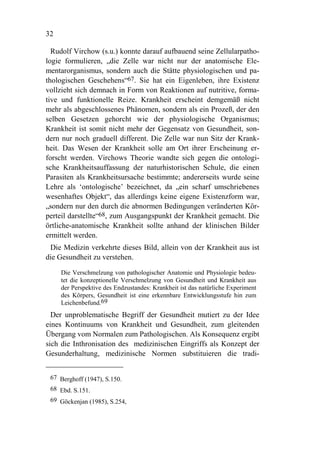 32

  Rudolf Virchow (s.u.) konnte darauf aufbauend seine Zellularpatho-
logie formulieren, „die Zelle war nicht nur der anatomische Ele-
mentarorganismus, sondern auch die Stätte physiologischen und pa-
thologischen Geschehens“67. Sie hat ein Eigenleben, ihre Existenz
vollzieht sich demnach in Form von Reaktionen auf nutritive, forma-
tive und funktionelle Reize. Krankheit erscheint demgemäß nicht
mehr als abgeschlossenes Phänomen, sondern als ein Prozeß, der den
selben Gesetzen gehorcht wie der physiologische Organismus;
Krankheit ist somit nicht mehr der Gegensatz von Gesundheit, son-
dern nur noch graduell different. Die Zelle war nun Sitz der Krank-
heit. Das Wesen der Krankheit solle am Ort ihrer Erscheinung er-
forscht werden. Virchows Theorie wandte sich gegen die ontologi-
sche Krankheitsauffassung der naturhistorischen Schule, die einen
Parasiten als Krankheitsursache bestimmte; andererseits wurde seine
Lehre als ‘ontologische’ bezeichnet, da „ein scharf umschriebenes
wesenhaftes Objekt“, das allerdings keine eigene Existenzform war,
„sondern nur den durch die abnormen Bedingungen veränderten Kör-
perteil darstellte“68, zum Ausgangspunkt der Krankheit gemacht. Die
örtliche-anatomische Krankheit sollte anhand der klinischen Bilder
ermittelt werden.
 Die Medizin verkehrte dieses Bild, allein von der Krankheit aus ist
die Gesundheit zu verstehen.

     Die Verschmelzung von pathologischer Anatomie und Physiologie bedeu-
     tet die konzeptionelle Verschmelzung von Gesundheit und Krankheit aus
     der Perspektive des Endzustandes: Krankheit ist das natürliche Experiment
     des Körpers, Gesundheit ist eine erkennbare Entwicklungsstufe hin zum
     Leichenbefund.69
  Der unproblematische Begriff der Gesundheit mutiert zu der Idee
eines Kontinuums von Krankheit und Gesundheit, zum gleitenden
Übergang vom Normalen zum Pathologischen. Als Konsequenz ergibt
sich die Inthronisation des medizinischen Eingriffs als Konzept der
Gesunderhaltung, medizinische Normen substituieren die tradi-


 67 Berghoff (1947), S.150.
 68 Ebd. S.151.
 69 Göckenjan (1985), S.254,
 