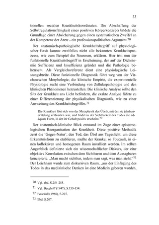 33

tionellen sozialen Krankheitskoordinaten. Die Abschaffung der
Selbstregulationsfähigkeit eines positiven Körperkonzepts bildete die
Grundlage einer Absicherung gegen einen systematischen Zweifel an
der Kompetenz der Ärzte - ein professionspolitisches Argument.70
  Der anatomisch-pathologische Krankheitsbegriff auf physiologi-
scher Basis konnte zweifellos nicht alle bekannten Krankheitspro-
zesse, wie zum Beispiel die Neurosen, erklären. Hier tritt nun der
funktionelle Krankheitsbegriff in Erscheinung, der auf der Dichoto-
mie Suffizienz und Insuffizienz gründet und die Pathologie be-
herrscht. Als Vergleichsreferenz dient eine physiologische Lei-
stungsbreite. Diese funktionelle Diagnostik führt weg von der Vir-
chowschen Morphologie; die klinische Empirie, die experimentelle
Physiologie sucht eine Verbindung von Zellularpathologie und den
klinischen Phänomenen herzustellen. Die klinische Analyse sollte den
Sitz der Krankheit ans Licht befördern, die exakte Analyse führte zu
einer Differenzierung der physikalischen Diagnostik, wie zu einer
Ausweitung des Krankheitsbegriffes.71

    Die Krankheit löst sich von der Metaphysik des Übels, mit der sie jahrhun-
    dertelang verbunden war, und findet in der Sichtbarkeit des Todes die ad-
    äquate Form, in der ihr Gehalt positiv erscheint.72
  Der anatomisch-klinische Blick entstand im Zuge einer epistemo-
logischen Reorganisation der Krankheit. Diese positive Methodik
zerrt die ‘Gegen-Natur’, den Tod, das Übel ans Tageslicht; um diese
Erkenntnisform zu etablieren, mußte der Kranke, so Foucault, in ei-
nen kollektiven und homogenen Raum installiert werden. Im selben
Augenblick definierte sich ein wissenschaftlicher Diskurs, der eine
objektive Korrelation zwischen dem Sichtbaren und dem Aussagbaren
konzipierte. „Man macht sichtbar, indem man sagt, was man sieht.“73
Der Leichnam wurde zum diskursiven Raum, „aus der Einfügung des
Todes in das medizinische Denken ist eine Medizin geboren worden,


 70 Vgl. ebd. S.254-255.
 71 Vgl. Berghoff (1947), S.153-154.
 72 Foucault (1988), S.207.
 73 Ebd. S.207.
 