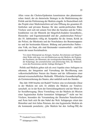 35

Allen voran die Cholera-Epidemien konstituieren den phantasmati-
schen Anteil, der als rhetorische Strategie in die Medizinierung der
Politik und die Politisierung der Medizin eingeht. In Deutschland zielt
das Projekt einer Medizinalreform auf eine Öffnung des gesamten öf-
fentlichen und privaten Raumes für den sanitär-politischen Blick.
Virchow setzt sich mit seinem Text über die Seuchen und die Volks-
krankheiten von der Rhetorik der bürgerlich-feudalen Gesundheits-,
Hierarchie- und Eigentumsmodell und der „medizinischen Polizey“
des 18. Jahrhunderts völlig ab. Sympathie für die Armen, Kritik an
der Polizei, der Bürokratie und der Nonchalance des Beamtenappara-
tes und der besitzenden Klassen. Bildung und patriotisches Pathos -
eine Volk, ein Staat, alle sind füreinander verantwortlich - sind Ele-
mente der neuen Sozialmedizin.

     Vor einem Hintergrund aus Kriegen, Seuchen, Revolutionen und bürgerli-
     chem Wahn sieht man, wie sich Redeweisen aus der Medizin, der Hygiene,
     der Psychiatrie, der Ökonomie, der soziologischen Betrachtung, der Politik,
     der Kolportage, des journalistischen und polemischen Stils, des Mahnrufs
     sowie des Pessimismus und der Anklage überlagern.76
  Politik und Medizin geben sich als zwei Aspekte eines Anliegens zu
erkennen, der Integration und Verwaltung der Bevölkerung zum
volkswirtschaftlichen Nutzen des Staates und der Affirmation einer
rational-wissenschaftlichen Methodik. Öffentliche Gesundheitspflege
als Existenzsicherung des Staates, aber natürlich auch des Standes.
  Das Jahr 1848 brachte mit Rudolf Virchow eine revolutionäre Zäsur
in der Medizin mit sich. Er erklärte die Medizin zur Totalwis-
senschaft, sie ist der Kern der Entwicklungstheorie und der Motor al-
ler Sozialbewegung. Diese Vorstellung von der Medizin als Mission
einer hygienischen Kultur konstatiert Schipperges77 nicht nur bei
Virchow; besonders die Versammlung der Deutschen Naturforscher
und Ärzte hielt sich für den Nabel der Welt. Schipperges zitiert den
Historiker und Arzt Julius Petersen, der eine hygienische Medizin als
die kommende postulierte; „[die Medizin hat den Auftrag-TB] die



 76 Friedrich/Tietze (1994), S.22.
 77 Schipperges (1984).
 
