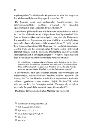 36

physiologischen Verhältnisse des Organismus zu allen ihn umgeben-
den Medien und Lebensbedingungen festzustellen.“78
 Die Medizin wurde zum umfassenden Sozialprogramm. Die
naturwissenschaftliche    Methode      avanciert     zur leitenden
Epistemologie in allen Bereichen der Gesellschaft.79
  Anstelle des philosophischen tritt das naturwissenschaftliche Zeital-
ter. Um die Jahrhundertmitte erfolgte dieser Paradigmawechsel. Der
Arzt als Iatrochemiker und Iatrophysiker analysiert die Phänomene
des menschlichen Organismus, die ausschließlich chemisch-physika-
lisch, oder davon abgeleitet, erfaßt werden können.80 Nicht zuletzt
diese Ausschlußhypothese läßt Alexander von Humboldt formulieren:
„In dem Maße als die philosophischen Systeme in den Hintergrund
gedrängt wurden, sind die nüchterne Beobachtung und der gesunde
Menschenverstand in ihr Recht getreten.“81 Virchow fügt denn auch
noch die quasi gesellschaftlich-staatliche Nützlichkeit hinzu:

     Es bedarf keiner besonderen Beweisführung mehr, daß diese Art der Wis-
     senschaft eine nützliche sei. Jedermann im Volke sieht es, welchen Nutzen
     Staat und Gesellschaft von den neuen Anstalten haben. Das alte Wort Ba-
     cons von Verulam ist eine Wahrheit geworden: Scientia est potentia.82
  Claude Bernard, einer der Mediziner, die eine Heilserwartung an die
experimentelle, wissenschaftliche Medizin stellten, beschwor die
Wende; die Zeit der Theorien würde durch experimentell nachvoll-
ziehbare Hypothesen ersetzt werden: „Sie[die Medizin-T.B.] wirft
nicht nur das Joch der Philosophie und der Theologie ab, sie duldet
auch nicht die persönliche Autorität in der Wissenschaft.“83
 Das Primat der wissenschaftlichen Methode war eingesetzt.




 78 Zitiert nach Schipperges (1984), S.25.
 79 Vgl. Schiera (1992), S.81-83.
 80 Vgl. Zeller (1977), S.515.
 81 Zit. n. Schipperges (1984), S.50.
 82 Ebd. S.50.
 83 Ebd. S.51.
 