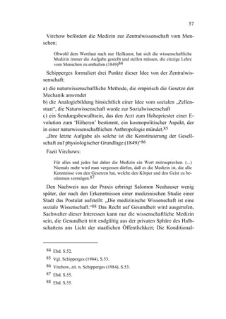 37

 Virchow befördert die Medizin zur Zentralwissenschaft vom Men-
schen;

     Obwohl dem Wortlaut nach nur Heilkunst, hat sich die wissenschaftliche
     Medizin immer die Aufgabe gestellt und stellen müssen, die einzige Lehre
     vom Menschen zu enthalten.(1849)84
 Schipperges formuliert drei Punkte dieser Idee von der Zentralwis-
senschaft:
a) die naturwissenschaftliche Methode, die empirisch die Gesetze der
Mechanik anwendet
b) die Analogiebildung hinsichtlich einer Idee vom sozialen „Zellen-
staat“, die Naturwissenschaft wurde zur Sozialwissenschaft
c) ein Sendungsbewußtsein, das den Arzt zum Hohepriester einer E-
volution zum ‘Höheren’ bestimmt, ein kosmopolitischer Aspekt, der
in einer naturwissenschaftlichen Anthropologie mündet.85
  „Ihre letzte Aufgabe als solche ist die Konstituierung der Gesell-
schaft auf physiologischer Grundlage.(1849)“86
 Fazit Virchows:

     Für alles und jedes hat daher die Medizin ein Wort mitzusprechen. (...)
     Niemals mehr wird man vergessen dürfen, daß es die Medizin ist, die alle
     Kenntnisse von den Gesetzen hat, welche den Körper und den Geist zu be-
     stimmen vermögen.87
 Den Nachweis aus der Praxis erbringt Salomon Neuhauser wenig
später, der nach den Erkenntnissen einer medizinischen Studie einer
Stadt das Postulat aufstellt: „Die medizinische Wissenschaft ist eine
soziale Wissenschaft.“88 Das Recht auf Gesundheit wird ausgerufen,
Sachwalter dieser Interessen kann nur die wissenschaftliche Medizin
sein, die Gesundheit tritt endgültig aus der privaten Sphäre des Halb-
schattens ans Licht der staatlichen Öffentlichkeit; Die Konditional-



 84 Ebd. S.52.
 85 Vgl. Schipperges (1984), S.53.
 86 Virchow, zit. n. Schipperges (1984), S.53.
 87 Ebd. S.55.
 88 Ebd. S.55.
 