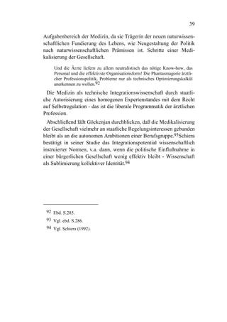 39

Aufgabenbereich der Medizin, da sie Trägerin der neuen naturwissen-
schaftlichen Fundierung des Lebens, wie Neugestaltung der Politik
nach naturwissenschaftlichen Prämissen ist. Schritte einer Medi-
kalisierung der Gesellschaft.

     Und die Ärzte liefern zu allem neutralistisch das nötige Know-how, das
     Personal und die effektivste Organisationsform! Die Phantasmagorie ärztli-
     cher Professionspolitik, Probleme nur als technisches Optimierungskalkül
     anerkennen zu wollen.92
 Die Medizin als technische Integrationswissenschaft durch staatli-
che Autorisierung eines homogenen Expertenstandes mit dem Recht
auf Selbstregulation - das ist die liberale Programmatik der ärztlichen
Profession.
  Abschließend läßt Göckenjan durchblicken, daß die Medikalisierung
der Gesellschaft vielmehr an staatliche Regelungsinteressen gebunden
bleibt als an die autonomen Ambitionen einer Berufsgruppe.93Schiera
bestätigt in seiner Studie das Integrationspotential wissenschaftlich
instruierter Normen, v.a. dann, wenn die politische Einflußnahme in
einer bürgerlichen Gesellschaft wenig effektiv bleibt - Wissenschaft
als Sublimierung kollektiver Identität.94




 92 Ebd. S.285.
 93 Vgl. ebd. S.286.
 94 Vgl. Schiera (1992).
 