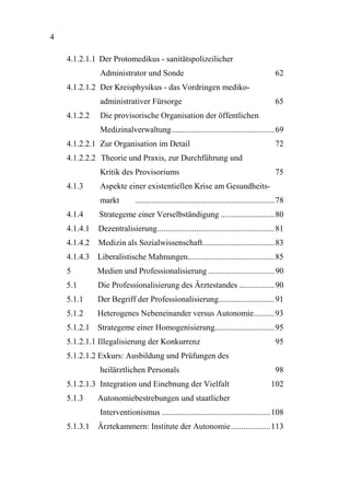 4

    4.1.2.1.1 Der Protomedikus - sanitätspolizeilicher
                Administrator und Sonde                                                          62
    4.1.2.1.2 Der Kreisphysikus - das Vordringen mediko-
                administrativer Fürsorge                                                         65
    4.1.2.2     Die provisorische Organisation der öffentlichen
                Medizinalverwaltung .................................................. 69
    4.1.2.2.1 Zur Organisation im Detail                                                         72
    4.1.2.2.2 Theorie und Praxis, zur Durchführung und
                Kritik des Provisoriums                                                          75
    4.1.3       Aspekte einer existentiellen Krise am Gesundheits-
                markt         .................................................................... 78
    4.1.4      Strategeme einer Verselbständigung .......................... 80
    4.1.4.1    Dezentralisierung......................................................... 81
    4.1.4.2    Medizin als Sozialwissenschaft................................... 83
    4.1.4.3 Liberalistische Mahnungen.......................................... 85
    5          Medien und Professionalisierung ................................ 90
    5.1        Die Professionalisierung des Ärztestandes ................. 90
    5.1.1      Der Begriff der Professionalisierung........................... 91
    5.1.2      Heterogenes Nebeneinander versus Autonomie.......... 93
    5.1.2.1 Strategeme einer Homogenisierung............................. 95
    5.1.2.1.1 Illegalisierung der Konkurrenz                                                     95
    5.1.2.1.2 Exkurs: Ausbildung und Prüfungen des
                heilärztlichen Personals                                                         98
    5.1.2.1.3 Integration und Einebnung der Vielfalt                                           102
    5.1.3      Autonomiebestrebungen und staatlicher
                Interventionismus ..................................................... 108
    5.1.3.1 Ärztekammern: Institute der Autonomie................... 113
 