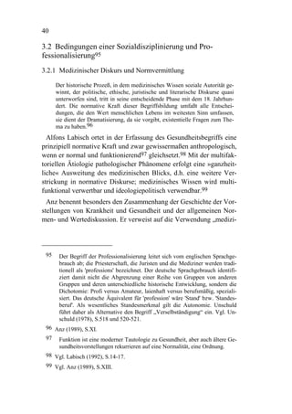 40

3.2 Bedingungen einer Sozialdisziplinierung und Pro-
fessionalisierung95
3.2.1 Medizinischer Diskurs und Normvermittlung

      Der historische Prozeß, in dem medizinisches Wissen soziale Autorität ge-
      winnt, der politische, ethische, juristische und literarische Diskurse quasi
      unterworfen sind, tritt in seine entscheidende Phase mit dem 18. Jahrhun-
      dert. Die normative Kraft dieser Begriffsbildung umfaßt alle Entschei-
      dungen, die den Wert menschlichen Lebens im weitesten Sinn umfassen,
      sie dient der Dramatisierung, da sie vorgibt, existentielle Fragen zum The-
      ma zu haben.96
  Alfons Labisch ortet in der Erfassung des Gesundheitsbegriffs eine
prinzipiell normative Kraft und zwar gewissermaßen anthropologisch,
wenn er normal und funktionierend97 gleichsetzt.98 Mit der multifak-
toriellen Ätiologie pathologischer Phänomene erfolgt eine »ganzheit-
liche« Ausweitung des medizinischen Blicks, d.h. eine weitere Ver-
strickung in normative Diskurse; medizinisches Wissen wird multi-
funktional verwertbar und ideologiepolitisch verwendbar.99
  Anz benennt besonders den Zusammenhang der Geschichte der Vor-
stellungen von Krankheit und Gesundheit und der allgemeinen Nor-
men- und Wertediskussion. Er verweist auf die Verwendung „medizi-




 95    Der Begriff der Professionalisierung leitet sich vom englischen Sprachge-
       brauch ab; die Priesterschaft, die Juristen und die Mediziner werden tradi-
       tionell als 'professions' bezeichnet. Der deutsche Sprachgebrauch identifi-
       ziert damit nicht die Abgrenzung einer Reihe von Gruppen von anderen
       Gruppen und deren unterschiedliche historische Entwicklung, sondern die
       Dichotomie: Profi versus Amateur, laienhaft versus berufsmäßig, speziali-
       siert. Das deutsche Äquivalent für 'profession' wäre 'Stand' bzw. 'Standes-
       beruf'. Als wesentliches Standesmerkmal gilt die Autonomie. Unschuld
       führt daher als Alternative den Begriff „Verselbständigung“ ein. Vgl. Un-
       schuld (1978), S.518 und 520-521.
 96 Anz (1989), S.XI.
 97 Funktion ist eine moderner Tautologie zu Gesundheit, aber auch ältere Ge-
     sundheitsvorstellungen rekurrieren auf eine Normalität, eine Ordnung.
 98 Vgl. Labisch (1992), S.14-17.
 99 Vgl. Anz (1989), S.XIII.
 