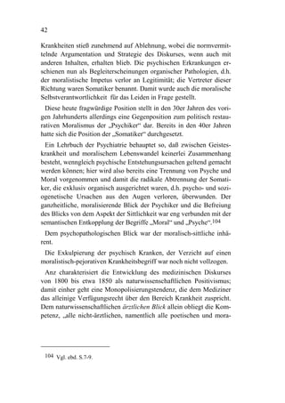 42

Krankheiten stieß zunehmend auf Ablehnung, wobei die normvermit-
telnde Argumentation und Strategie des Diskurses, wenn auch mit
anderen Inhalten, erhalten blieb. Die psychischen Erkrankungen er-
schienen nun als Begleiterscheinungen organischer Pathologien, d.h.
der moralistische Impetus verlor an Legitimität; die Vertreter dieser
Richtung waren Somatiker benannt. Damit wurde auch die moralische
Selbstverantwortlichkeit für das Leiden in Frage gestellt.
  Diese heute fragwürdige Position stellt in den 30er Jahren des vori-
gen Jahrhunderts allerdings eine Gegenposition zum politisch restau-
rativen Moralismus der „Psychiker“ dar. Bereits in den 40er Jahren
hatte sich die Position der „Somatiker“ durchgesetzt.
 Ein Lehrbuch der Psychiatrie behauptet so, daß zwischen Geistes-
krankheit und moralischem Lebenswandel keinerlei Zusammenhang
besteht, wenngleich psychische Entstehungsursachen geltend gemacht
werden können; hier wird also bereits eine Trennung von Psyche und
Moral vorgenommen und damit die radikale Abtrennung der Somati-
ker, die exklusiv organisch ausgerichtet waren, d.h. psycho- und sozi-
ogenetische Ursachen aus den Augen verloren, überwunden. Der
ganzheitliche, moralisierende Blick der Psychiker und die Befreiung
des Blicks von dem Aspekt der Sittlichkeit war eng verbunden mit der
semantischen Entkopplung der Begriffe „Moral“ und „Psyche“.104
  Dem psychopathologischen Blick war der moralisch-sittliche inhä-
rent.
 Die Exkulpierung der psychisch Kranken, der Verzicht auf einen
moralistisch-pejorativen Krankheitsbegriff war noch nicht vollzogen.
 Anz charakterisiert die Entwicklung des medizinischen Diskurses
von 1800 bis etwa 1850 als naturwissenschaftlichen Positivismus;
damit einher geht eine Monopolisierungstendenz, die dem Mediziner
das alleinige Verfügungsrecht über den Bereich Krankheit zuspricht.
Dem naturwissenschaftlichen ärztlichen Blick allein obliegt die Kom-
petenz, „alle nicht-ärztlichen, namentlich alle poetischen und mora-




 104 Vgl. ebd. S.7-9.
 