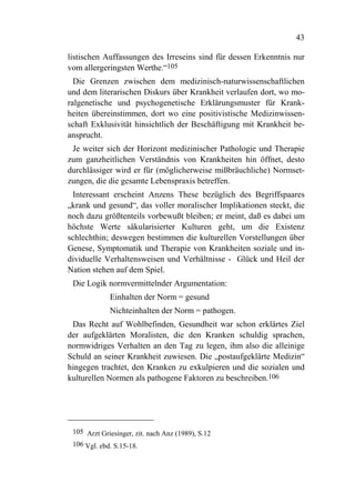 43

listischen Auffassungen des Irreseins sind für dessen Erkenntnis nur
vom allergeringsten Werthe.“105
  Die Grenzen zwischen dem medizinisch-naturwissenschaftlichen
und dem literarischen Diskurs über Krankheit verlaufen dort, wo mo-
ralgenetische und psychogenetische Erklärungsmuster für Krank-
heiten übereinstimmen, dort wo eine positivistische Medizinwissen-
schaft Exklusivität hinsichtlich der Beschäftigung mit Krankheit be-
ansprucht.
 Je weiter sich der Horizont medizinischer Pathologie und Therapie
zum ganzheitlichen Verständnis von Krankheiten hin öffnet, desto
durchlässiger wird er für (möglicherweise mißbräuchliche) Normset-
zungen, die die gesamte Lebenspraxis betreffen.
 Interessant erscheint Anzens These bezüglich des Begriffspaares
„krank und gesund“, das voller moralischer Implikationen steckt, die
noch dazu größtenteils vorbewußt bleiben; er meint, daß es dabei um
höchste Werte säkularisierter Kulturen geht, um die Existenz
schlechthin; deswegen bestimmen die kulturellen Vorstellungen über
Genese, Symptomatik und Therapie von Krankheiten soziale und in-
dividuelle Verhaltensweisen und Verhältnisse - Glück und Heil der
Nation stehen auf dem Spiel.
 Die Logik normvermittelnder Argumentation:
             Einhalten der Norm = gesund
             Nichteinhalten der Norm = pathogen.
 Das Recht auf Wohlbefinden, Gesundheit war schon erklärtes Ziel
der aufgeklärten Moralisten, die den Kranken schuldig sprachen,
normwidriges Verhalten an den Tag zu legen, ihm also die alleinige
Schuld an seiner Krankheit zuwiesen. Die „postaufgeklärte Medizin“
hingegen trachtet, den Kranken zu exkulpieren und die sozialen und
kulturellen Normen als pathogene Faktoren zu beschreiben.106




 105 Arzt Griesinger, zit. nach Anz (1989), S.12
 106 Vgl. ebd. S.15-18.
 