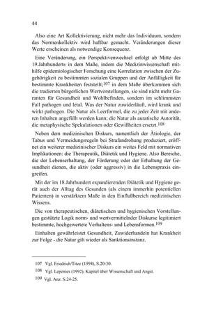44

 Also eine Art Kollektivierung, nicht mehr das Individuum, sondern
das Normenkollektiv wird haftbar gemacht. Veränderungen dieser
Werte erscheinen als notwendige Konsequenz.
  Eine Veränderung, ein Perspektivenwechsel erfolgt ab Mitte des
19.Jahrhunderts in dem Maße, indem die Medizinwissenschaft mit-
hilfe epidemiologischer Forschung eine Korrelation zwischen der Zu-
gehörigkeit zu bestimmten sozialen Gruppen und der Anfälligkeit für
bestimmte Krankheiten feststellt;107 in dem Maße überkommen sich
die tradierten bürgerlichen Wertvorstellungen, sie sind nicht mehr Ga-
ranten für Gesundheit und Wohlbefinden, sondern im schlimmsten
Fall pathogen und letal. Was der Natur zuwiderläuft, wird krank und
wirkt pathogen. Die Natur als Leerformel, die zu jeder Zeit mit ande-
ren Inhalten angefüllt werden kann; die Natur als auratische Autorität,
die metaphysische Spekulationen oder Gewißheiten ersetzt.108
 Neben dem medizinischen Diskurs, namentlich der Ätiologie, der
Tabus und Vermeidungsregeln bei Strafandrohung produziert, eröff-
net ein weiterer medizinischer Diskurs ein weites Feld mit normativen
Implikationen: die Therapeutik, Diätetik und Hygiene. Also Bereiche,
die der Lebenserhaltung, der Förderung oder der Erhaltung der Ge-
sundheit dienen, die aktiv (oder aggressiv) in die Lebenspraxis ein-
greifen.
  Mit der im 18.Jahrhundert expandierenden Diätetik und Hygiene ge-
rät auch der Alltag des Gesunden (als einem immerhin potentiellen
Patienten) in verstärktem Maße in den Einflußbereich medizinischen
Wissens.
 Die von therapeutischen, diätetischen und hygienischen Vorstellun-
gen gestützte Logik norm- und wertvermittelnder Diskurse legitimiert
bestimmte, hochgewertete Verhaltens- und Lebensformen.109
 Einhalten gewährleistet Gesundheit, Zuwiderhandeln hat Krankheit
zur Folge - die Natur gilt wieder als Sanktionsinstanz.



 107 Vgl. Friedrich/Titze (1994), S.20-30.
 108 Vgl. Lepenies (1992), Kapitel über Wissenschaft und Angst.
 109 Vgl. Anz. S.24-25.
 