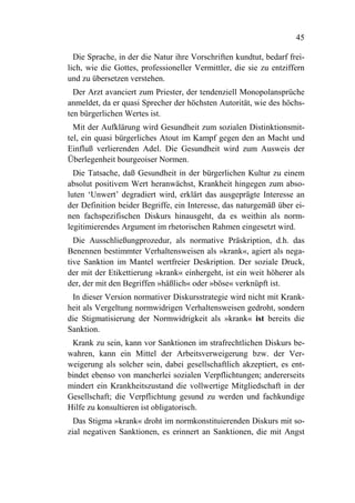 45

  Die Sprache, in der die Natur ihre Vorschriften kundtut, bedarf frei-
lich, wie die Gottes, professioneller Vermittler, die sie zu entziffern
und zu übersetzen verstehen.
  Der Arzt avanciert zum Priester, der tendenziell Monopolansprüche
anmeldet, da er quasi Sprecher der höchsten Autorität, wie des höchs-
ten bürgerlichen Wertes ist.
  Mit der Aufklärung wird Gesundheit zum sozialen Distinktionsmit-
tel, ein quasi bürgerliches Atout im Kampf gegen den an Macht und
Einfluß verlierenden Adel. Die Gesundheit wird zum Ausweis der
Überlegenheit bourgeoiser Normen.
  Die Tatsache, daß Gesundheit in der bürgerlichen Kultur zu einem
absolut positivem Wert heranwächst, Krankheit hingegen zum abso-
luten ‘Unwert’ degradiert wird, erklärt das ausgeprägte Interesse an
der Definition beider Begriffe, ein Interesse, das naturgemäß über ei-
nen fachspezifischen Diskurs hinausgeht, da es weithin als norm-
legitimierendes Argument im rhetorischen Rahmen eingesetzt wird.
  Die Ausschließungprozedur, als normative Präskription, d.h. das
Benennen bestimmter Verhaltensweisen als »krank«, agiert als nega-
tive Sanktion im Mantel wertfreier Deskription. Der soziale Druck,
der mit der Etikettierung »krank« einhergeht, ist ein weit höherer als
der, der mit den Begriffen »häßlich« oder »böse« verknüpft ist.
 In dieser Version normativer Diskursstrategie wird nicht mit Krank-
heit als Vergeltung normwidrigen Verhaltensweisen gedroht, sondern
die Stigmatisierung der Normwidrigkeit als »krank« ist bereits die
Sanktion.
 Krank zu sein, kann vor Sanktionen im strafrechtlichen Diskurs be-
wahren, kann ein Mittel der Arbeitsverweigerung bzw. der Ver-
weigerung als solcher sein, dabei gesellschaftlich akzeptiert, es ent-
bindet ebenso von mancherlei sozialen Verpflichtungen; andererseits
mindert ein Krankheitszustand die vollwertige Mitgliedschaft in der
Gesellschaft; die Verpflichtung gesund zu werden und fachkundige
Hilfe zu konsultieren ist obligatorisch.
  Das Stigma »krank« droht im normkonstituierenden Diskurs mit so-
zial negativen Sanktionen, es erinnert an Sanktionen, die mit Angst
 