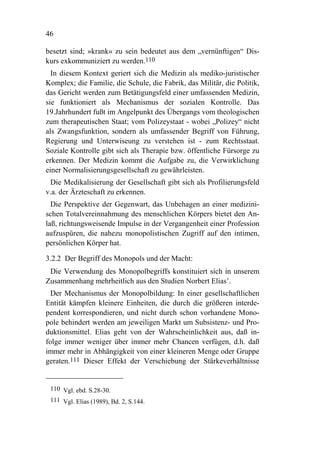 46

besetzt sind; »krank« zu sein bedeutet aus dem „vernünftigen“ Dis-
kurs exkommuniziert zu werden.110
  In diesem Kontext geriert sich die Medizin als mediko-juristischer
Komplex; die Familie, die Schule, die Fabrik, das Militär, die Politik,
das Gericht werden zum Betätigungsfeld einer umfassenden Medizin,
sie funktioniert als Mechanismus der sozialen Kontrolle. Das
19.Jahrhundert fußt im Angelpunkt des Übergangs vom theologischen
zum therapeutischen Staat; vom Polizeystaat - wobei „Polizey“ nicht
als Zwangsfunktion, sondern als umfassender Begriff von Führung,
Regierung und Unterwiseung zu verstehen ist - zum Rechtsstaat.
Soziale Kontrolle gibt sich als Therapie bzw. öffentliche Fürsorge zu
erkennen. Der Medizin kommt die Aufgabe zu, die Verwirklichung
einer Normalisierungsgesellschaft zu gewährleisten.
 Die Medikalisierung der Gesellschaft gibt sich als Profilierungsfeld
v.a. der Ärzteschaft zu erkennen.
  Die Perspektive der Gegenwart, das Unbehagen an einer medizini-
schen Totalvereinnahmung des menschlichen Körpers bietet den An-
laß, richtungsweisende Impulse in der Vergangenheit einer Profession
aufzuspüren, die nahezu monopolistischen Zugriff auf den intimen,
persönlichen Körper hat.

3.2.2 Der Begriff des Monopols und der Macht:
 Die Verwendung des Monopolbegriffs konstituiert sich in unserem
Zusammenhang mehrheitlich aus den Studien Norbert Elias’.
  Der Mechanismus der Monopolbildung: In einer gesellschaftlichen
Entität kämpfen kleinere Einheiten, die durch die größeren interde-
pendent korrespondieren, und nicht durch schon vorhandene Mono-
pole behindert werden am jeweiligen Markt um Subsistenz- und Pro-
duktionsmittel. Elias geht von der Wahrscheinlichkeit aus, daß in-
folge immer weniger über immer mehr Chancen verfügen, d.h. daß
immer mehr in Abhängigkeit von einer kleineren Menge oder Gruppe
geraten.111 Dieser Effekt der Verschiebung der Stärkeverhältnisse


 110 Vgl. ebd. S.28-30.
 111 Vgl. Elias (1989), Bd. 2, S.144.
 