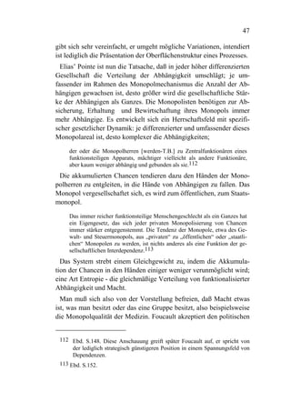 47

gibt sich sehr vereinfacht, er umgeht mögliche Variationen, intendiert
ist lediglich die Präsentation der Oberflächenstruktur eines Prozesses.
  Elias’ Pointe ist nun die Tatsache, daß in jeder höher differenzierten
Gesellschaft die Verteilung der Abhängigkeit umschlägt; je um-
fassender im Rahmen des Monopolmechanismus die Anzahl der Ab-
hängigen gewachsen ist, desto größer wird die gesellschaftliche Stär-
ke der Abhängigen als Ganzes. Die Monopolisten benötigen zur Ab-
sicherung, Erhaltung und Bewirtschaftung ihres Monopols immer
mehr Abhängige. Es entwickelt sich ein Herrschaftsfeld mit spezifi-
scher gesetzlicher Dynamik: je differenzierter und umfassender dieses
Monopolareal ist, desto komplexer die Abhängigkeiten;

     der oder die Monopolherren [werden-T.B.] zu Zentralfunktionären eines
     funktionsteiligen Apparats, mächtiger vielleicht als andere Funktionäre,
     aber kaum weniger abhängig und gebunden als sie.112
 Die akkumulierten Chancen tendieren dazu den Händen der Mono-
polherren zu entgleiten, in die Hände von Abhängigen zu fallen. Das
Monopol vergesellschaftet sich, es wird zum öffentlichen, zum Staats-
monopol.

     Das immer reicher funktionsteilige Menschengeschlecht als ein Ganzes hat
     ein Eigengesetz, das sich jeder privaten Monopolisierung von Chancen
     immer stärker entgegenstemmt. Die Tendenz der Monopole, etwa des Ge-
     walt- und Steuermonopols, aus „privaten“ zu „öffentlichen“ oder „staatli-
     chen“ Monopolen zu werden, ist nichts anderes als eine Funktion der ge-
     sellschaftlichen Interdependenz.113
  Das System strebt einem Gleichgewicht zu, indem die Akkumula-
tion der Chancen in den Händen einiger weniger verunmöglicht wird;
eine Art Entropie - die gleichmäßige Verteilung von funktionalisierter
Abhängigkeit und Macht.
  Man muß sich also von der Vorstellung befreien, daß Macht etwas
ist, was man besitzt oder das eine Gruppe besitzt, also beispielsweise
die Monopolqualität der Medizin. Foucault akzeptiert den politischen


 112 Ebd. S.148. Diese Anschauung greift später Foucault auf, er spricht von
      der lediglich strategisch günstigeren Position in einem Spannungsfeld von
      Dependenzen.
 113 Ebd. S.152.
 