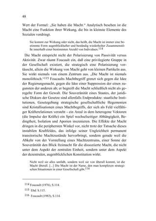 48

Wert der Formel: „Sie haben die Macht.“ Analytisch besehen ist die
Macht eine Funktion ihrer Wirkung, die bis in kleinste Elemente des
Sozialen vordringt.

     Sie kommt zur Wirkung oder nicht, das heißt, die Macht ist immer eine be-
     stimmte Form augenblickhafter und beständig wiederholter Zusammenstö-
     ße innerhalb einer bestimmten Anzahl von Individuen.114
  Die Macht entspricht nicht der Polarisierung von Passivität versus
Aktivität. Zwar räumt Foucault ein, daß eine privilegierte Gruppe in
der Gesellschaft existiert, die strategisch eine Polarisierung vor-
täuscht, allein die Wirkung von Macht geht von kleinen Partikeln aus.
Sie wirkt niemals von einem Zentrum aus. „Die Macht ist niemals
monolithisch.“115 Foucaults Machtbegriff grenzt sich gegen die Idee
der Regierungsmacht, gegen die Idee einer Suppression der einen zu-
gunsten der anderen ab; er begreift die Macht schließlich nicht als ge-
regelte Form der Gewalt. Die Souveränität eines Staates, der juridi-
sche Diskurs der Gesetze sind allenfalls Endprodukte: staatliche Insti-
tutionen, Gesetzgebung strategische gesellschaftliche Hegemonien
sind Kristallisationen eines Machtbegriffs, der sich als Feld vielfälti-
ger Kräfterelationen versteht - ein Areal in dem heterogene Vektoren
(die Impulse der Kräfte) ein Spiel wechselseitiger Abhängigkeit, Be-
dingtheit, Isolation und Aporien inszenieren. Die Effekte der Macht
dringen in die periphersten Winkel vor, nicht trotz der Tatsache dieses
instabilen Kraftfeldes, das infolge seiner Ungleichheit permanent
transitorische Machtzustände hervorbringt, sondern gerade weil die
Abkehr von der Vorstellung eines Machtzentrums, einer Sonne der
Souveränität den Blick freimacht für die dissoziierte Macht, die nicht
unter dem Aspekt der zentralen Einheit, sondern unter dem Aspekt
der dezentralen, augenblicklichen Konstitution wirkt.

     Nicht weil sie alles umfaßt, sondern weil sie von überall kommt, ist die
     Macht überall. [...] Die Macht ist der Name, den man komplexen strategi-
     schen Situationen in einer Gesellschaft gibt.116



 114 Foucault (1976), S.114.
 115 Ebd. S.115.
 116 Foucault (1983), S.114.
 