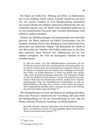 49

  Die Macht als Chiffre bzw. Wirkung und Effekt von Kräfterelatio-
nen ist auf unzählige Punkte verteilt. Foucault schreibt ihr eine posi-
tive, d.h. kreative Funktion zu. Eine Machtbeziehung repräsentiert
also keinen Überbau der lediglich regulierend (affirmierend oder zen-
surierend) eingreift, nein, die Macht wirkt unmittelbar gebärend; sie
ist etwa ökonomischen Prozessen oder sexuellen Beziehungen nicht
äußerlich, sondern immanent.
  Element der Machtbeziehungen sind Intentionalität und Nicht-Sub-
jektivität. Die Macht impliziert ein Kalkül, Zielsetzungen, eine Ra-
tionalität, allerdings abseits einer Bindung zu einem historischen bzw.
juristischen und natürlichen Subjekt. Die Rationalität der Macht ist
eine Rationalität der Taktiken. Den Kräfteverhältnissen ist eine Stra-
tegie immanent, deren Kenntnis bzw. Dekodierung erst ein Ver-
ständnis ermöglicht. Das Feld der heterogenen Vektoren ist kein
fremdbestimmtes.

     Es geht also darum, sich einer Machtkonzeption zuzuwenden, die das
     Privileg des Gesetzes durch den Gesichtspunkt der Zielsetzung ablöst, das
     Privileg des Verbots durch den Gesichtspunkt der taktischen Effizienz, das
     Privileg der Souveränität durch die Analyse eines vielfältigen und bewegli-
     chen Feldes von Kräfteverhältnissen, in denen sich globale aber niemals
     völlig stabile Herrschaftswirkungen durchsetzen. Das strategische Modell
     soll also das Modell des Rechts ablösen. Und das nicht aufgrund einer spe-
     kulativen Wahl oder einer theoretischen Vorliebe, sondern weil es einer der
     grundlegendsten Züge der abendländischen Gesellschaften ist, daß die
     Kräfteverhältnisse, die lange Zeit im Krieg, in allen Formen des Krieges,
     ihren Hauptausdruck gefunden haben, sich nach und nach in der Ordnung
     der politischen Macht eingerichtet haben.117
  Die Amalgamierung von Staat und Medizin als teleologische Hypo-
these eines Prozesses repräsentiert die Vorstellung, daß jeder Punkt
der Machtausübung ein Ort der Wissensbildung ist, bzw. daß eta-
bliertes, diskretes Wissen die Ausübung von Macht garantiert.

     Das heißt, daß jeder Agent der Macht denen, die ihm die Macht übertragen
     haben, ein bestimmtes und der von ihm ausgeübten Macht entsprechendes
     Wissen wird zurückerstatten müssen.118



 117 Ebd. S.124.
 118 Foucault (1976), S.119.
 