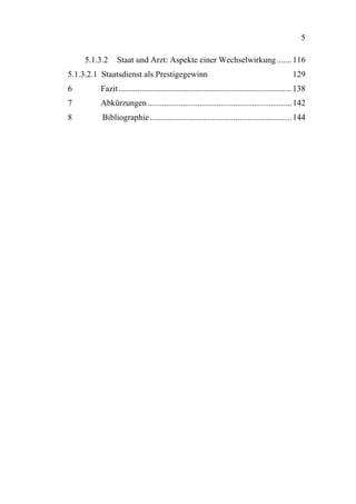 5

    5.1.3.2     Staat und Arzt: Aspekte einer Wechselwirkung ....... 116
5.1.3.2.1 Staatsdienst als Prestigegewinn                                                       129
6        Fazit ................................................................................... 138
7        Abkürzungen ..................................................................... 142
8         Bibliographie .................................................................... 144
 