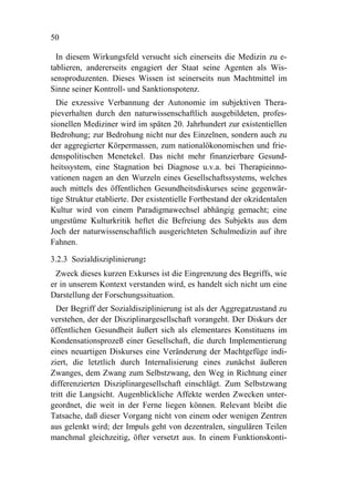 50

  In diesem Wirkungsfeld versucht sich einerseits die Medizin zu e-
tablieren, andererseits engagiert der Staat seine Agenten als Wis-
sensproduzenten. Dieses Wissen ist seinerseits nun Machtmittel im
Sinne seiner Kontroll- und Sanktionspotenz.
  Die exzessive Verbannung der Autonomie im subjektiven Thera-
pieverhalten durch den naturwissenschaftlich ausgebildeten, profes-
sionellen Mediziner wird im späten 20. Jahrhundert zur existentiellen
Bedrohung; zur Bedrohung nicht nur des Einzelnen, sondern auch zu
der aggregierter Körpermassen, zum nationalökonomischen und frie-
denspolitischen Menetekel. Das nicht mehr finanzierbare Gesund-
heitssystem, eine Stagnation bei Diagnose u.v.a. bei Therapieinno-
vationen nagen an den Wurzeln eines Gesellschaftssystems, welches
auch mittels des öffentlichen Gesundheitsdiskurses seine gegenwär-
tige Struktur etablierte. Der existentielle Fortbestand der okzidentalen
Kultur wird von einem Paradigmawechsel abhängig gemacht; eine
ungestüme Kulturkritik heftet die Befreiung des Subjekts aus dem
Joch der naturwissenschaftlich ausgerichteten Schulmedizin auf ihre
Fahnen.

3.2.3 Sozialdisziplinierung:
 Zweck dieses kurzen Exkurses ist die Eingrenzung des Begriffs, wie
er in unserem Kontext verstanden wird, es handelt sich nicht um eine
Darstellung der Forschungssituation.
  Der Begriff der Sozialdisziplinierung ist als der Aggregatzustand zu
verstehen, der der Disziplinargesellschaft vorangeht. Der Diskurs der
öffentlichen Gesundheit äußert sich als elementares Konstituens im
Kondensationsprozeß einer Gesellschaft, die durch Implementierung
eines neuartigen Diskurses eine Veränderung der Machtgefüge indi-
ziert, die letztlich durch Internalisierung eines zunächst äußeren
Zwanges, dem Zwang zum Selbstzwang, den Weg in Richtung einer
differenzierten Disziplinargesellschaft einschlägt. Zum Selbstzwang
tritt die Langsicht. Augenblickliche Affekte werden Zwecken unter-
geordnet, die weit in der Ferne liegen können. Relevant bleibt die
Tatsache, daß dieser Vorgang nicht von einem oder wenigen Zentren
aus gelenkt wird; der Impuls geht von dezentralen, singulären Teilen
manchmal gleichzeitig, öfter versetzt aus. In einem Funktionskonti-
 