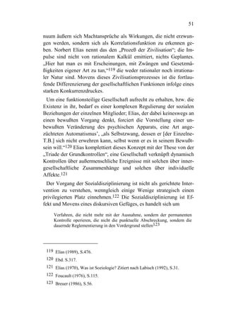 51

nuum äußern sich Machtansprüche als Wirkungen, die nicht erzwun-
gen werden, sondern sich als Korrelationsfunktion zu erkennen ge-
ben. Norbert Elias nennt das den „Prozeß der Zivilisation“; die Im-
pulse sind nicht von rationalem Kalkül emittiert, nichts Geplantes.
„Hier hat man es mit Erscheinungen, mit Zwängen und Gesetzmä-
ßigkeiten eigener Art zu tun,“119 die weder rationaler noch irrationa-
ler Natur sind. Movens dieses Zivilisationsprozesses ist die fortlau-
fende Differenzierung der gesellschaftlichen Funktionen infolge eines
starken Konkurrenzdruckes.
  Um eine funktionsteilige Gesellschaft aufrecht zu erhalten, bzw. die
Existenz in ihr, bedarf es einer komplexen Regulierung der sozialen
Beziehungen der einzelnen Mitglieder; Elias, der dabei keineswegs an
einen bewußten Vorgang denkt, forciert die Vorstellung einer un-
bewußten Veränderung des psychischen Apparats, eine Art ange-
züchteten Automatismus’, „als Selbstzwang, dessen er [der Einzelne-
T.B.] sich nicht erwehren kann, selbst wenn er es in seinem Bewußt-
sein will.“120 Elias komplettiert dieses Konzept mit der These von der
„Triade der Grundkontrollen“, eine Gesellschaft verknüpft dynamisch
Kontrollen über außermenschliche Ereignisse mit solchen über inner-
gesellschaftliche Zusammenhänge und solchen über individuelle
Affekte.121
  Der Vorgang der Sozialdisziplinierung ist nicht als gerichtete Inter-
vention zu verstehen, wenngleich einige Wenige strategisch einen
privilegierten Platz einnehmen.122 Die Sozialdisziplinierung ist Ef-
fekt und Movens eines diskursiven Gefüges, es handelt sich um

     Verfahren, die nicht mehr mit der Ausnahme, sondern der permanenten
     Kontrolle operieren, die nicht die punktuelle Abschreckung, sondern die
     dauernde Reglementierung in den Vordergrund stellen123




 119 Elias (1989), S.476.
 120 Ebd. S.317.
 121 Elias (1970), Was ist Soziologie? Zitiert nach Labisch (1992), S.31.
 122 Foucault (1976), S.115.
 123 Breuer (1986), S.56.
 