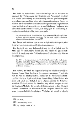 52

  Das Feld der öffentlichen Gesundheitspflege ist ein weiteres In-
strument der Verfeinerung der Disziplin; die Ärzteschaft profitiert
von dieser Entwicklung, sie beschleunigt sie aus professionspoliti-
schen Interessen, der Staat seinerseits als operationalisierte Dachorga-
nisation der Gesellschaft nützt die dadurch geschaffen Möglichkeiten
einer legitimierten Inventarisierung seiner Mitglieder. Nochmals wie-
derholt sei die Position Foucaults, der sich gegen die Vorstellung ei-
nes institutionalisierten Machtzentrums stellt.

     Nach Foucault hat die Disziplinierung nicht nur den Effekt, die Individuen
     gefügiger und berechenbarer zu machen. Sie macht sie zugleich effizienter,
     leistungsfähiger und - individueller.124
  Die Ärzteschaft und der Staat wären lediglich die strategisch privi-
legierten Institutionen dieses Zivilisationsprozesses.
  Die Technisierung und Industrialisierung der Gesellschaft um die
Mitte des 19. Jahrhunderts initialisierte eine neuerliche gesellschaft-
liche Differenzierung; der Zivilisationsprozeß erforderte eine Verhal-
tensanpassung.

     Die 1831 in Europa einsetzenden Cholera-Epidemien wurden zugleich ein
     Fanal für die Gefahr, die der Allgemeinheit aus den industriellen Agglome-
     rationen mit ihren bislang kaum bekannten und ungelösten Versorgungs-
     problemen erwuchs.125

  Ein Vektor, der über die Popularisierung zur Internalisierung ad-
äquater Gesten führt. In diesem dezentralen, verzahnten Prozeß tritt
nun der Arzt als Stratege auf und konzipiert die naturwissenschaftli-
che Medizin bzw. Hygiene als letzte Instanz bürgerlicher Kultur, Me-
dizin und Ethik sind lediglich zwei Objektivationen der Naturwis-
senschaft.126 Im Rahmen der Durchsetzung dieses Anspruchs wird
der Arzt zum Mediator der sozialen Differenzierung. In dem Moment,
in dem Gesundheit als wissenschaftliche Kategorie akzeptiert wird,
wenn wissenschaftlich begründetes Verhalten als sozial erwünscht



 124 Ebd. S.60.
 125 Labisch (1986), S.272.
 126 Vgl. Labisch (1986), S.273.
 