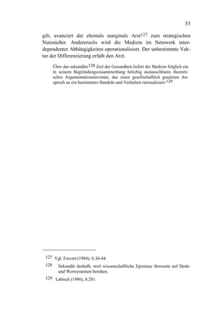 53

gilt, avanciert der ehemals marginale Arzt127 zum strategischen
Nutznießer. Andererseits wird die Medizin im Netzwerk inter-
dependenter Abhängigkeiten operationalisiert. Der unbestimmte Vek-
tor der Differenzierung erfaßt den Arzt.

    Über das sekundäre128 Ziel der Gesundheit liefert die Medizin folglich ein
    in seinem Begründungszusammenhang beliebig austauschbares theoreti-
    sches Argumentationsinventar, das einen gesellschaftlich gesetzten An-
    spruch an ein bestimmtes Handeln und Verhalten rationalisiert.129




 127 Vgl. Frevert (1984), S.36-44.
 128 Sekundär deshalb, weil wissenschaftliche Episteme ihrerseits auf Denk-
      und Wertsystemen beruhen.
 129 Labisch (1986), S.281.
 