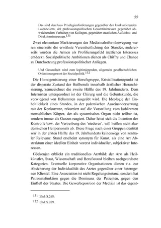 55

     Das sind durchaus Privilegienforderungen gegenüber den konkurrierenden
     Laienheilern, der professionspolitischen Gesamtinteressen gegenüber ab-
     weichendem Verhalten von Kollegen, gegenüber staatlichen Aufsichts- und
     Direktionsinteressen.131
  Zwei elementare Markierungen der Medizinalreformbewegung wa-
ren einerseits die erwähnte Vereinheitlichung des Standes, anderer-
seits wurden die Armen als Profilierungsfeld ärztlichen Interesses
entdeckt. Sozialpolitische Ambitionen dienen als Chiffre und Chance
zu Durchsetzung professionspolitischer Anliegen.

     Und Gesundheit wird zum legitimierenden, allgemein gesellschaftlichen
     Orientierungswert der Sozialpolitik.132
  Die Homogenisierung einer Berufsgruppe, Kristallisationspunkt ist
der disparate Zustand der Heilberufe innerhalb ärztlicher Hierarchi-
sierung, kennzeichnet die zweite Hälfte des 19. Jahrhunderts. Dem
Internisten untergeordnet ist der Chirurg und die Geburtskunde, die
vorwiegend von Hebammen ausgeübt wird. Die Ideologie der Ein-
heitlichkeit eines Standes, in der polemischen Auseinandersetzung
mit der Konkurrenz, rekurriert auf die Vorstellung vom kohärenten
menschlichen Körper, der als systemisches Organ nicht teilbar ist,
sondern immer als Ganzes reagiert. Daher leitet sich die Intention der
Kontrolle bzw. der Vertreibung des ‘niederen’, will heißen nicht aka-
demischen Heilpersonals ab. Diese Frage nach einer Gruppenidentität
war in der ersten Hälfte des 19. Jahrhunderts keineswegs von zentra-
ler Relevanz. Stand erscheint synonym für Kunst, als eine Art Ab-
straktum einer ideellen Einheit vorerst individueller, subjektiver Inte-
ressen.
 Göckenjan erblickt ein traditionelles Arztbild: der Arzt als Heil-
künstler, Staat, Wissenschaft und Berufsstand bleiben nachgeordnete
Kategorien. Eventuelle korporative Organisationen dienen v.a. zur
Absicherung der Individualität des Arztes gegenüber einer heteroge-
nen Klientel. Eine Assoziation ist nicht Regelungsinstanz, sondern hat
Patronatsfunktion gegen die Dominanz der Patienten, gegen den
Einfluß des Staates. Die Gewerbeposition der Medizin ist das eigent-


 131 Ebd. S.268.
 132 Ebd. S.269.
 