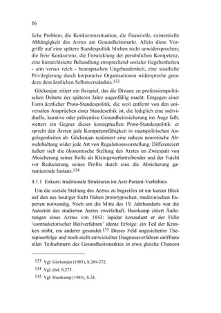 56

liche Problem, die Konkurrenzsituation, die finanzielle, existentielle
Abhängigkeit des Arztes am Gesundheitsmarkt. Allein diese Vor-
griffe auf eine spätere Standespolitik blieben nicht unwidersprochen;
die freie Konkurrenz, die Entwicklung der persönlichen Kompetenz,
eine hierarchisierte Behandlung entsprechend sozialer Gegebenheiten
- arm versus reich - beanspruchen Ungebundenheit, eine staatliche
Privilegierung durch korporative Organisationen widerspreche gera-
dezu dem ärztlichen Selbstverständnis.133
  Göckenjan zitiert ein Beispiel, das die Distanz zu professionspoliti-
schen Debatte der späteren Jahre augenfällig macht. Entgegen einer
Form ärztlicher Proto-Standespolitik, die weit entfernt von den uni-
versalen Ansprüchen einer Standesethik ist, die lediglich eine indivi-
duelle, kurative oder präventive Gesundheitssicherung ins Auge faßt,
wettert ein Gegner dieser konzeptuellen Proto-Standespolitik: er
spricht den Ärzten jede Kompetenzfähigkeit in staatspolitischen An-
gelegenheiten ab. Göckenjan resümiert eine nahezu neurotische Ab-
wehrhaltung wider jede Art von Regulationsvorstellung. Differenziert
äußert sich die ökonomische Stellung des Arztes im Zwiespalt von
Absicherung seiner Rolle als Kleingewerbetreibender und der Furcht
vor Reduzierung seines Profits durch eine die Absicherung ga-
rantierende Instanz.134

4.1.1 Exkurs: traditionale Strukturen im Arzt-Patient-Verhältnis
  Um die soziale Stellung des Arztes zu begreifen ist ein kurzer Blick
auf den aus heutiger Sicht frühen prototypischen, medizinischen Ex-
perten notwendig. Noch um die Mitte des 19. Jahrhunderts war die
Autorität des studierten Arztes zweifelhaft. Huerkamp zitiert Äuße-
rungen eines Arztes von 1843: lapidar konzediert er der Fülle
‘contradictorischer Heilverfahren’ idente Erfolge: ein Teil der Kran-
ken stirbt, ein anderer gesundet.135 Dieses Feld ungesicherter The-
rapieerfolge und noch nicht entwickelter Diagnoseverfahren eröffnete
allen Teilnehmern des Gesundheitsmarktes in etwa gleiche Chancen


 133 Vgl. Göckenjan (1985), S.269-272.
 134 Vgl. ebd. S.273.
 135 Vgl. Huerkamp (1985), S.24.
 