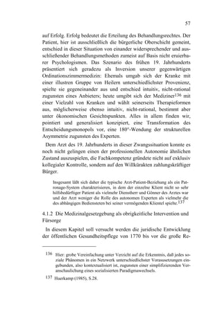 57

auf Erfolg. Erfolg bedeutet die Erteilung des Behandlungsrechtes. Der
Patient, hier ist ausschließlich die bürgerliche Oberschicht gemeint,
entschied in dieser Situation von einander widersprechender und aus-
schließender Behandlungsmethoden zumeist auf Basis nicht eruierba-
rer Psychologismen. Das Szenario des frühen 19. Jahrhunderts
präsentiert sich geradezu als Inversion unserer gegenwärtigen
Ordinationszimmermedizin: Ehemals umgab sich der Kranke mit
einer illustren Gruppe von Heilern unterschiedlichster Provenienz,
spielte sie gegeneinander aus und entschied intuitiv, nicht-rational
zugunsten eines Anbieters; heute umgibt sich der Mediziner136 mit
einer Vielzahl von Kranken und wählt seinerseits Therapieformen
aus, möglicherweise ebenso intuitiv, nicht-rational, bestimmt aber
unter ökonomischen Gesichtspunkten. Alles in allem finden wir,
pointiert und generalisiert konzipiert, eine Transformation des
Entscheidungsmonopols vor, eine 180°-Wendung der strukturellen
Asymmetrie zugunsten des Experten.
 Dem Arzt des 19. Jahrhunderts in dieser Zwangssituation konnte es
noch nicht gelingen einen der professionellen Autonomie ähnlichen
Zustand auszuspielen, die Fachkompetenz gründete nicht auf exklusiv
kollegialer Kontrolle, sondern auf den Willkürakten zahlungskräftiger
Bürger.

     Insgesamt läßt sich daher die typische Arzt-Patient-Beziehung als ein Pat-
     ronage-System charakterisieren, in dem der einzelne Klient nicht so sehr
     hilfsbedürftiger Patient als vielmehr Dienstherr und Gönner des Arztes war
     und der Arzt weniger die Rolle des autonomen Experten als vielmehr die
     des abhängigen Bediensteten bei seiner vermögenden Klientel spielte.137

4.1.2 Die Medizinalgesetzgebung als obrigkeitliche Intervention und
Fürsorge
 In diesem Kapitel soll versucht werden die juridische Entwicklung
der öffentlichen Gesundheitspflege von 1770 bis vor die große Re-


 136 Hier: grobe Vereinfachung unter Verzicht auf die Erkenntnis, daß jedes so-
     ziale Phänomen in ein Netzwerk unterschiedlichster Vorasusetzungen ein-
     gebunden, also kontextualisiert ist, zugunsten einer simplifizierenden Ver-
     anschaulichung eines sozialisierten Paradigmawechsels.
 137 Huerkamp (1985), S.28.
 