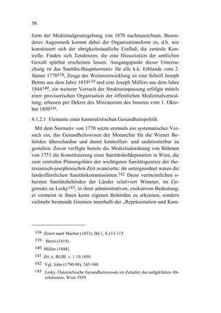 58

form der Medizinalgesetzgebung von 1870 nachzuzeichnen. Beson-
deres Augenmerk kommt dabei der Organisationsform zu, d.h. wie
konstituiert sich der obrigkeitsstaatliche Einfluß, die zentrale Kon-
trolle. Finden sich Tendenzen, die eine Dissoziation der amtlichen
Gewalt spürbar erscheinen lassen. Ausgangspunkt dieser Untersu-
chung ist das Sanitäts-Hauptnormativ für alle k.k. Erblande vom 2.
Jänner 1770138, Zeuge der Weiterentwicklung ist eine Schrift Joseph
Bernts aus dem Jahre 1819139 und eine Joseph Müllers aus dem Jahre
1844140, ein weiterer Versuch der Strukturanpassung erfolgte mittels
einer provisorischen Organisation der öffentlichen Medizinalverwal-
tung, erlassen per Dekret des Ministerium des Inneren vom 1. Okto-
ber 1850141.
4.1.2.1 Elemente einer kameralistischen Gesundheitspolitik
  Mit dem Normativ von 1770 setzte erstmals ein systematischer Ver-
such ein, das Gesundheitswesen der Monarchie für die Wiener Be-
hörden überschaubar und damit kontrollier- und sanktionierbar zu
gestalten. Zuvor verfügte bereits die Medizinalordnung von Böhmen
von 1753 die Konstituierung einer Sanitätshofdeputation in Wien, die
zum zentralen Planungsbüro der wichtigsten Sanitätsgesetze der the-
resianisch-josephinischen Zeit avancierte; ihr untergeordnet waren die
landesfürstlichen Sanitätskommissionen.142 Diese vermeintlichen o-
bersten Sanitätsbehörden der Länder relativiert Wimmer, im Ge-
gensatz zu Lesky143, in ihrer administrativen, exekutiven Bedeutung;
er vermeint in ihnen keine eigenen Behörden zu erkennen, sondern
vielmehr beratende Gremien innerhalb der „Repräsentation und Kam-




 138 Zitiert nach Macher (1853), Bd.1, S.111-115.
 139 Bernt (1819).
 140 Müller (1844).
 141 Zit. n. RGBl. v. 1.10.1850.
 142 Vgl. John (1790-98), 245-300.
 143 Lesky, Östereichische Gesundheitswesen im Zeitalter des aufgeklärten Ab-
     solutismus, Wien 1959.
 