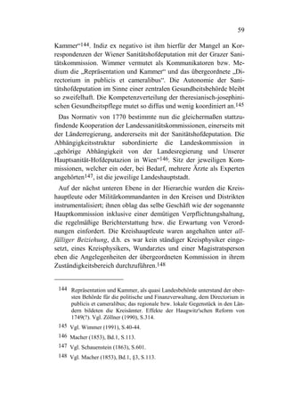 59

Kammer“144. Indiz ex negativo ist ihm hierfür der Mangel an Kor-
respondenzen der Wiener Sanitätshofdeputation mit der Grazer Sani-
tätskommission. Wimmer vermutet als Kommunikatoren bzw. Me-
dium die „Repräsentation und Kammer“ und das übergeordnete „Di-
rectorium in publicis et cameralibus“. Die Autonomie der Sani-
tätshofdeputation im Sinne einer zentralen Gesundheitsbehörde bleibt
so zweifelhaft. Die Kompetenzverteilung der theresianisch-josephini-
schen Gesundheitspflege mutet so diffus und wenig koordiniert an.145
  Das Normativ von 1770 bestimmte nun die gleichermaßen stattzu-
findende Kooperation der Landessanitätskommissionen, einerseits mit
der Länderregierung, andererseits mit der Sanitätshofdeputation. Die
Abhängigkeitsstruktur subordinierte die Landeskommission in
„gehörige Abhängigkeit von der Landesregierung und Unserer
Hauptsanität-Hofdeputazion in Wien“146. Sitz der jeweiligen Kom-
missionen, welcher ein oder, bei Bedarf, mehrere Ärzte als Experten
angehörten147, ist die jeweilige Landeshauptstadt.
  Auf der nächst unteren Ebene in der Hierarchie wurden die Kreis-
hauptleute oder Militärkommandanten in den Kreisen und Distrikten
instrumentalisiert; ihnen oblag das selbe Geschäft wie der sogenannte
Hauptkommission inklusive einer demütigen Verpflichtungshaltung,
die regelmäßige Berichterstattung bzw. die Erwartung von Verord-
nungen einfordert. Die Kreishauptleute waren angehalten unter all-
fälliger Beiziehung, d.h. es war kein ständiger Kreisphysiker einge-
setzt, eines Kreisphysikers, Wundarztes und einer Magistratsperson
eben die Angelegenheiten der übergeordneten Kommission in ihrem
Zuständigkeitsbereich durchzuführen.148


 144 Repräsentation und Kammer, als quasi Landesbehörde unterstand der ober-
     sten Behörde für die politische und Finanzverwaltung, dem Directorium in
     publicis et cameralibus; das regionale bzw. lokale Gegenstück in den Län-
     dern bildeten die Kreisämter. Effekte der Haugwitz'schen Reform von
     1749(?). Vgl. Zöllner (1990), S.314.
 145 Vgl. Wimmer (1991), S.40-44.
 146 Macher (1853), Bd.1, S.113.
 147 Vgl. Schauenstein (1863), S.601.
 148 Vgl. Macher (1853), Bd.1, §3, S.113.
 
