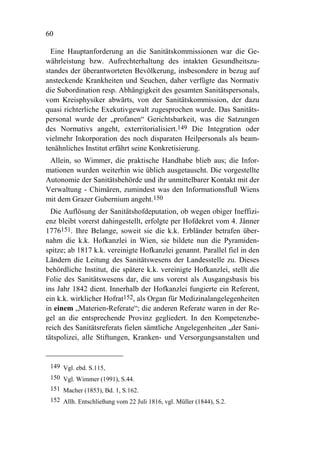 60

  Eine Hauptanforderung an die Sanitätskommissionen war die Ge-
währleistung bzw. Aufrechterhaltung des intakten Gesundheitszu-
standes der überantworteten Bevölkerung, insbesondere in bezug auf
ansteckende Krankheiten und Seuchen, daher verfügte das Normativ
die Subordination resp. Abhängigkeit des gesamten Sanitätspersonals,
vom Kreisphysiker abwärts, von der Sanitätskommission, der dazu
quasi richterliche Exekutivgewalt zugesprochen wurde. Das Sanitäts-
personal wurde der „profanen“ Gerichtsbarkeit, was die Satzungen
des Normativs angeht, exterritorialisiert.149 Die Integration oder
vielmehr Inkorporation des noch disparaten Heilpersonals als beam-
tenähnliches Institut erfährt seine Konkretisierung.
 Allein, so Wimmer, die praktische Handhabe blieb aus; die Infor-
mationen wurden weiterhin wie üblich ausgetauscht. Die vorgestellte
Autonomie der Sanitätsbehörde und ihr unmittelbarer Kontakt mit der
Verwaltung - Chimären, zumindest was den Informationsfluß Wiens
mit dem Grazer Gubernium angeht.150
  Die Auflösung der Sanitätshofdeputation, ob wegen obiger Ineffizi-
enz bleibt vorerst dahingestellt, erfolgte per Hofdekret vom 4. Jänner
1776151. Ihre Belange, soweit sie die k.k. Erbländer betrafen über-
nahm die k.k. Hofkanzlei in Wien, sie bildete nun die Pyramiden-
spitze; ab 1817 k.k. vereinigte Hofkanzlei genannt. Parallel fiel in den
Ländern die Leitung des Sanitätswesens der Landesstelle zu. Dieses
behördliche Institut, die spätere k.k. vereinigte Hofkanzlei, stellt die
Folie des Sanitätswesens dar, die uns vorerst als Ausgangsbasis bis
ins Jahr 1842 dient. Innerhalb der Hofkanzlei fungierte ein Referent,
ein k.k. wirklicher Hofrat152, als Organ für Medizinalangelegenheiten
in einem „Materien-Referate“; die anderen Referate waren in der Re-
gel an die entsprechende Provinz gegliedert. In den Kompetenzbe-
reich des Sanitätsreferats fielen sämtliche Angelegenheiten „der Sani-
tätspolizei, alle Stiftungen, Kranken- und Versorgungsanstalten und


 149 Vgl. ebd. S.115,
 150 Vgl. Wimmer (1991), S.44.
 151 Macher (1853), Bd. 1, S.162.
 152 Allh. Entschließung vom 22 Juli 1816, vgl. Müller (1844), S.2.
 
