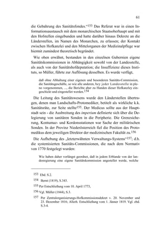 61

die Gebahrung des Sanitätsfondes.“153 Das Referat war in einen In-
formationsaustausch mit dem monarchischen Staatsoberhaupt und mit
den Hofstellen eingebunden und hatte darüber hinaus Dekrete an die
Länderstellen, im Namen des Monarchen, zu erlassen; der Kontakt
zwischen Hofkanzlei und den Mittelorganen der Medizinalpflege war
hiermit zumindest theoretisch begründet.
  Wie oben erwähnt, bestanden in den einzelnen Gubernien eigene
Sanitätskommissionen in Abhängigkeit sowohl von der Landesstelle,
als auch von der Sanitätshofdeputation; die Insuffizienz dieses Insti-
tuts, so Müller, führte zur Auflösung desselben. Es wurde verfügt,
     daß ohne Abhaltung einer eigenen und besonderen Sanitäts-Commission,
     die Sanitätsgeschäfte, so wie alle anderen, bey jeder Landesstelle in ple-
     no vorgenommen, ..., die Berichte aber zu Handen dieser Hofkanzley ein-
     geschickt und eingestellet werden.154
  Die Leitung des Sanitätswesens wurde den Länderstellen übertra-
gen, denen man Landschafts-Protomediker, betitelt als wirkliche k.k.
Sanitätsräte, zur Seite stellte155. Der Medicus sollte aus der Haupt-
stadt sein - die Ausbreitung des imperium definierte sich über die De-
legierung von sanitären Sonden in die Peripherie. Die Grenzsiche-
rung, Kontumaz- und Kordonsstationen war Sache der militärischen
Sonden. In der Provinz Niederösterreich fiel die Position des Proto-
medikus dem jeweiligen Direktor der medizinischen Fakultät zu.156
 Die Aufhebung des „letzterwähnten Verwaltungs-Systems“157; d.h.
die systemisierten Sanitäts-Commissionen, die nach dem Normativ
von 1770 festgelegt wurden:
     Wie haben daher vorlängst geordnet, daß in jedem Erblande von der lan-
     desregierung eine eigene Sanitätskommission angestellet werde, welche



 153 Ebd. S.2.
 154 Bernt (1819), S.343.
 155 Per Entschließung vom 10. April 1773,
 156 Vgl. Müller (1844), S.3.
 157 Per Zentralorganisierungs-Hofkommissionsdekret v. 20. November und
     23. Dezember 1816; Allerh. Entschließung vom 1. Jänner 1819. Vgl. ebd.
     S.3-4.
 