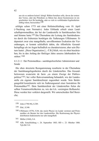 62

     aus ein so anderen kaiserl. königl. Räthen bestehen solle, davon der erstere
     den Vorsiz, oder das Präsidium zu führen hat; dieser Kommission ist ein
     geschickter Arzt für beständig, oder so viele in vorfallenden Ergebenheiten
     nöthig wären, beizuziehen.158
  erfolgte schon 1773 mit einer Hofentschließung vom 10. April
(=Nachtrag zum Normativ). Jedes Erblande erhielt einen Land-
schaftsprotomedikus, der bei der Landesstelle in Sanitätssachen Sitz
und Stimme hatte.159 Die Übernahme der Leitung des Sanitätsdiens-
tes durch die Gubernien bestätigen die Äußerungen Uffelmanns. Er
deponiert zwar eine mangelhafte, unvollkommen Exekution der Ver-
ordnungen, er kommt schließlich dahin, die öffentliche Gesund-
heitspflege als im Argen befindlich zu charakterisieren; aber sein Dic-
tum lautet: „Diese Organisation [...-T.B.] blieb, wie sie eben beschrie-
ben, bis in den Anfang der fünfziger Jahre unseres Jahrhunderts be-
stehen.“160
4.1.2.1.1 Der Protomedikus - sanitätspolizeilicher Administrator und
Sonde
  Die oben skizzierte Reorganisierung resultierte in der Übernahme
der Sanitätsangelegenheiten durch die Länderstellen. Das Gesund-
heitswesen avancierte de facto „zu einem Zweige der Publico-
politica“161; bei voller Ratsversammlung behandelt, wie der Landes-
stelle ein eigener Sanitätsreferent zugeordnet wurde. Sein Betäti-
gungsfeld konstituierte sich im Äußerungsareal einer Instruktion für
Protomediker162. Dem Sanitätsreferat der Länderstellen fielen die
selben Verantwortlichkeiten zu, wie der k.k. vereinigten Hofkanzlei.
Diese werden hier verkürzt dargestellt. Wir unterscheiden fünf Berei-
che;


 158 John (1790-98), S.389.
 159 Ebd., S.540.
 160 Uffelmann (1878), S.84; das meint Physici im Lande verstreut und Proto-
      mediker als Berater bei den Landesstellen. Die Realisierung der Physici-
      distribution funktionierte nur sehr mangelhaft.
 161 Müller (1844), S.4.
 162 Allh. Entschließung v. 26. September 1803; HD v. 23. Oktober 1806.
     Vgl.ebd. S.4.
 
