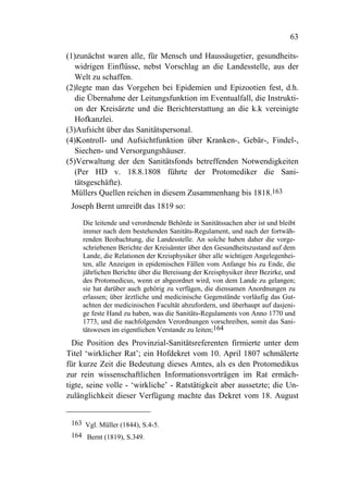 63

(1)zunächst waren alle, für Mensch und Haussäugetier, gesundheits-
   widrigen Einflüsse, nebst Vorschlag an die Landesstelle, aus der
   Welt zu schaffen.
(2)legte man das Vorgehen bei Epidemien und Epizootien fest, d.h.
   die Übernahme der Leitungsfunktion im Eventualfall, die Instrukti-
   on der Kreisärzte und die Berichterstattung an die k.k vereinigte
   Hofkanzlei.
(3)Aufsicht über das Sanitätspersonal.
(4)Kontroll- und Aufsichtfunktion über Kranken-, Gebär-, Findel-,
   Siechen- und Versorgungshäuser.
(5)Verwaltung der den Sanitätsfonds betreffenden Notwendigkeiten
   (Per HD v. 18.8.1808 führte der Protomediker die Sani-
   tätsgeschäfte).
  Müllers Quellen reichen in diesem Zusammenhang bis 1818.163
 Joseph Bernt umreißt das 1819 so:

     Die leitende und verordnende Behörde in Sanitätssachen aber ist und bleibt
     immer nach dem bestehenden Sanitäts-Regulament, und nach der fortwäh-
     renden Beobachtung, die Landesstelle. An solche haben daher die vorge-
     schriebenen Berichte der Kreisämter über den Gesundheitszustand auf dem
     Lande, die Relationen der Kreisphysiker über alle wichtigen Angelegenhei-
     ten, alle Anzeigen in epidemischen Fällen vom Anfange bis zu Ende, die
     jährlichen Berichte über die Bereisung der Kreisphysiker ihrer Bezirke, und
     des Protomedicus, wenn er abgeordnet wird, von dem Lande zu gelangen;
     sie hat darüber auch gehörig zu verfügen, die diensamen Anordnungen zu
     erlassen; über ärztliche und medicinische Gegenstände vorläufig das Gut-
     achten der medicinischen Facultät abzufordern, und überhaupt auf dasjeni-
     ge feste Hand zu haben, was die Sanitäts-Regulaments von Anno 1770 und
     1773, und die nachfolgenden Verordnungen vorschreiben, somit das Sani-
     tätswesen im eigentlichen Verstande zu leiten;164
  Die Position des Provinzial-Sanitätsreferenten firmierte unter dem
Titel ‘wirklicher Rat’; ein Hofdekret vom 10. April 1807 schmälerte
für kurze Zeit die Bedeutung dieses Amtes, als es den Protomedikus
zur rein wissenschaftlichen Informationsvorträgen im Rat ermäch-
tigte, seine volle - ‘wirkliche’ - Ratstätigkeit aber aussetzte; die Un-
zulänglichkeit dieser Verfügung machte das Dekret vom 18. August


 163 Vgl. Müller (1844), S.4-5.
 164 Bernt (1819), S.349.
 