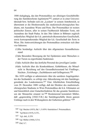 64

1808 rückgängig, das den Protomedikus zur alleinigen Geschäftsfüh-
rung des Sanitätsreferats legitimierte165; amtiert er in einer Universi-
tätsstadt bzw. befindet sich ein „Lycäum“ in seinem Amtsbereich, so
übernimmt er die Direktorsstelle des medizinisch-chirurgischen Stu-
diums, mit Ausnahme Wiens und Pests. Der Protomediker ist weiters
politischer Zensor, aller in seinen Fachbereich fallenden Texte, mit
Ausnahme der Stadt Padua. In den 30er Jahren in Böhmen zugleich
ordentliches Mitglied der k.k. patriotisch-ökonomischen Gesellschaft,
sowie korrespondierendes Mitglied der k.k. Gesellschaft der Ärzte in
Wien. Die Amtsverrichtungen des Protomedikus erstrecken sich über
vier Sektoren:
 (1)Die beständige Aufsicht über den allgemeinen Gesundheitszu-
    stand
 (2)die Besondere Besorgung der bei Epidemien unter Menschen o-
    der Tieren zu ergreifenden Sanktionen
 (3)die Aufsicht über das ärztliche Personal des jeweiligen Landes
 (4)die Aufsicht über die Krankenhäuser, Gebärhäuser, die Mitauf-
    sicht in Beziehung auf den Gesundheitszustand bei Findlings-,
    Siechen-, Erziehungs-, Zuchthäusern und Gefängnissen.166
  Bis 1839 verfügte er administrativ über die sanitären Angelegenhei-
ten des Seehandels; so erfolgt eine Akkordierung mit den Sanitätsge-
genstände des Landesinneren.167 Eine Allerhöchste Entschließung
vom 29. Dezember 1808 verfügt, daß der Direktor des medizinisch-
chirurgischen Studiums in Wien Protomedikus der k.k. Erbstaaten sei
und hinsichtlich einer Gutachterfunktion für das gesamte Sanitätswe-
sen der Monarchie ernannt ist.168 Resümierend konstatiert Müller,
daß „gegenwärtig [1842-T.B.] die Sanitätsgeschäfte ihrem ganzen
Umfange nach in den Wirkungskreis der Gubernien gehören.“169


 165 Vgl. Macher (1853), Bd. 1, S.459 (=Instruktion f. Protomediker).
 166 Vgl Bernt (1819), S.351,
 167 Vgl. ebd., S.359.
 168 Vgl. Müller (1844), S.5-6.
 169 Ebd. S.7.
 
