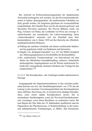 65

  Der Aufwind im Professionalisierungsstreben der akademischen
Ärzteschaft prolongierte sich insofern, als den Provinzialsanitätsrefe-
renten in Sachen „Kunstgutachten“ die medizinischen Fakultäten zur
Seite gestellt wurden. Sie fungierten gleichsam als wissenschaftliche
Landesbehörde. Die Fakultät Wien war für alle deutsch-galizisch- und
illyrischen Provinzen autorisiert. Die Provinz Böhmen wurde von
Prag, Venetien von Padua, die Lombardei von Pavia aus versorgt. E-
xekutivkomitee war ausnahmslos die Lehrerversammlung, deren
„Amtswirksamkeit“ erstreckte sich mit Abschluß eines Hof-
kammerdekrets vom 4. Jänner 1839 auf drei Bereiche des öffentlich-
sanitätspolizeilichen Diskurses:
a) Prüfung der sanitären Umstände und daraus resultierende Sanktio-
   nen bei gegebenem Anlaß von Epidemien und Epizootien;
b) Abgabe von „Kollegial-Gutachten“ (s.a. §11 bei Müller bezüglich
   des Abfassungreglements) in Zweifelsfällen bei Kriminalfällen;
c) die „medizinische Voruntersuchung“ von Innovationen auf dem
   Sektor der öffentlichen Gesundheitspflege, exklusive Anlaufstelle
   diesbezüglicher Angelegenheiten war die Wiener medizinische Fa-
   kultät (der vorausgehende Amtslauf erforderte eine Vorlage bei den
   Länderstellen).170

4.1.2.1.2 Der Kreisphysikus - das Vordringen mediko-administrativer
Fürsorge

  Ausgangspunkt der Organisationstrukturen in den einzelnen politi-
schen Kreisen war m.E. das Sanitätshauptnormativ von 1770, das die
Leitung in den einzelnen Verwaltungsdistrikten den Kreishauptleuten
unter allfälliger Beiziehung, d.h. es existierte kein ständiger Kreisphy-
sikus, eines Arztes (später Kreisphysikers) zuwies. Die so
entstandenen Sanitätsrapporte waren der Provinzial-Sanitätskommis-
sion vorzulegen, sowie deren Beschlüsse zu exekutieren waren. Bis
zum Beginn der 20er Jahre des 19. Jahrhunderts modifizierte man die
Organisation des Physikatswesen, in Reaktionsbildung zu den innen-
und außenpolitischen Veränderungen, so Müller. Den Kreisärzten,


 170 Vgl. Müller (1844), S.8.
 