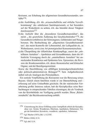 67

Kreisamt, zur Erhaltung des allgemeinen Gesundheitszustandes, um-
faßte176:
a) die Ausbildung, d.h. die „wissenschaftliche und sittliche Vervoll-
   kommnung“ des subalternen Sanitätspersonals; er hat besonders
   auf die Winkelärzte zu achten, d.h. das Interdikt dieser Tätigkeit
   durchzusetzen177
b) die Aufsicht über die „besonderen Gesundheitsanstalten“, das
   meint „ die gesetzliche Äußerung des Geschlechtstriebes“178, die
   Gesundheitsverhältnisse der Schwangeren, Gebärenden und Neuge-
   borenen. Die Beobachtung der „allgemeinen Gesundheitsanstal-
   ten“, das meint Kontrolle der Lebensmittel, der Luftqualität etc. in
   Wohnräumen, sowie eine Art prototypischen Konsumentenschutz.
c) die Überprüfung der öffentlichen Krankenpflege, zuerst der „mit-
   telbaren Anstalten“ - Apotheken und Gesundbrunnen, dann die öf-
   fentliche Versorgung durch die „unmittelbaren Anstalten“ bei an-
   steckenden Krankheiten und Epidemien bzw. Epizootien; die Revi-
   sion der Krankenanstalten, d.h. deren ökonomischer und klinischer
   Organe; und der Beerdigungsinstitute.
Sowie die Durchführung von allfälligen kriminalgerichtsärztlichen
oder politisch-administrativen Belangen179. Sein Aufgabenbereich
äußert sich als Analogon des Protomedikers.
 Ein zentrale Verpflichtung des Kreisarztes war die Bereisung seines
Rayons. Gleich einem Satelliten wurde er zur Datenerhebung und -
erfassung auf seine Umlaufbahn geschickt. Da der statistischen Ver-
arbeitung großes Interesse zukam, hatt der Kreisphysikus seine Beo-
bachtungen in entsprechenden Tabellen einzutragen, die als Vordruck
von der Kreisbehörde zur Verfügung gestellt werden. Diese „Relati-
onstabelle“ der Bezirksuntersuchung enthält:



 176 Unterstützung bei dieser Erfüllung seiner Amtspflicht erhielt der Kreisphy-
     sikus von: Ärzten, Wundärzten, Okulisten, Apothekern, Hebammen; Trä-
     ger der Instruktion: Kreisärzte, -wundärzte, -apotheker, -hebammen.
 177 Vgl. Macher (1853), Bd. 1, S.235ff.
 178 Müller (1844), S.14.
 179 Vgl. ebd. S.14.
 