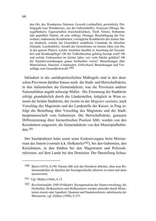 68

     den Ort, des Wundarztes Nahmen; Gewerb (verkäuflich, persönlich); Prü-
     fungsjahr (aus Wundarzney, aus der Geburtshülfe); Arzneyen (Menge, Be-
     scgaffenheit); Eigenschaften (Geschicklichkeit, Fleiß, Sitten); Hebamme
     (der geprüften Nahme, ob eine nöthig); Ortslage; Beschäftigung der Ein-
     wohner; endemische Krankheiten; vorzügliche Krankheiten des letzten Jah-
     res hindurch; welche der Gesundheit schädliche Umstände da obwalten
     (Sümpfe, Leichenhöfe); Anzahl der Gestorbenen im letzten Jahre (im Ort,
     in der ganzen Pfarre); welche Anstalten daselbst in Ansehung der Gesund-
     heit und Krankenpflege? Ob die Todtenbeschau gehörig besorgt wird? Ob
     und welche Viehseuchen im letzten Jahre: wie viele Stücke gefallen? Ob
     die Sanitätsverordnungen genau beobachtet weren? Bemerkungen über
     Materialisten, Hausirer, Curpfuscher, Giftverkauf, Bemerkungen und Vor-
     schläge zum Gesundheitswohl.180

  Inkludiert in die sanitätspolizeilichen Maßregeln sind in den deut-
schen Provinzen darüber hinaus noch die Stadt- und Herrschaftsärzte,
in den italienischen die Gemeindeärzte; was die Provinzen anderer
Nationalitäten angeht schweigt Müller. Die Ernennung der Stadtärzte
erfolgt grundsätzlich durch die Länderstellen, lediglich in Wien er-
nennt die beiden Stadtärzte, der zweite ist der Magister sanitatis, nach
Vorschlag des Magistrats und der Landestelle der Kaiser; in Prag er-
folgt die Bestellung über Vorschlag des Magistrats und der Stadt-
hauptmannschaft vom Gubernium. Die Herrschaftsärzte, genauere
Differenzierung ihrer hierarchischen Position fehlt, werden von den
Kreisämtern eingesetzt; die Gemeindeärzte von den Munizipialbehör-
den.181

  Der Sanitätsdienst hatte somit seine Exekutivorgane beim Ministe-
rium des Innern (vormals k.k. Hofkanzlei182), bei den Gubernien, den
Kreisämtern, in den Städten bei den Magistraten und Polizeidi-
rektionen, auf dem Lande bei den Dominien. Der Darstellung Schau-


 180 Bernt (1819), S.398. Daraus läßt sich das Desiderat ableiten, eben jene Re-
     lationstabellen als Quellen der Sozialgeschichte allererst zu orten und dann
     auszuwerten.
 181 Vgl. Müller (1844), S.15.
 182 Revolutionsjahr 1848 (Frühjahr): Reorganisation der Staatsverwaltung; die
     Hofstellen, Hofkanzleien und Hofkammern wurden entweder durch Minis-
     terien ersetzt oder liquidiert; Staatsrat und Staatskonferenz substituierte der
     Ministerrat, vgl. Zöllner (1990), S.357.
 