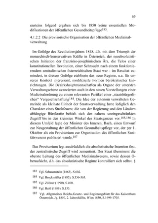 69

ensteins folgend ergaben sich bis 1850 keine essentiellen Mo-
difikationen der öffentlichen Gesundheitspflege183.
4.1.2.2 Die provisorische Organisation der öffentlichen Medizinal-
verwaltung

  Im Gefolge des Revolutionsjahres 1848, d.h. mit dem Triumph der
monarchisch-konservativen Kräfte in Österreich, der neoabsolutisti-
schen Initiation der franzisko-josephinischen Ära, die Telos einer
konstitutionellen Revolution, einer Sehnsucht nach einem funktionie-
rendem zentralistischen österreichischen Staat war - im Resultat zu-
mindest, in diesem Gefolge etablierte das neue Regime, u.a. für un-
seren Kontext interessant, modifizierte Formen bürokratischer Ein-
richtungen. Die Bezirkshauptmannschaften als Organe der untersten
Verwaltungsebene avancierten auch in den neuen Vorstellungen einer
Medizinalordnung zu einem relevanten Partikel einer „staatsbürgerli-
chen“ Vergesellschaftung184. Die Idee der autonom verwalteten Ge-
meinde als kleinste Einheit der Staatsverwaltung hatte lediglich den
Charakter eines Strohfeuers; die von der Regierung und den Ländern
abhängige Bürokratie behielt sich den nahezu uneingeschränkten
Zugriff bis in den kleinsten Winkel des Staatsganzen vor.185,186 In
diesem Umfeld legte der Minister des Inneren, Bach, einen Entwurf
zur Neugestaltung der öffentlichen Gesundheitspflege vor, der per 1.
Oktober als ein Provisorium zur Organisation des öffentlichen Sani-
tätswesens publiziert wurde.187

 Das Provisorium legt ausdrücklich die absolutistische Intention fest,
der zentralistische Zugriff wird zementiert. Der Staat übernimmt die
oberste Leitung des öffentlichen Medizinalwesens, sowie dessen O-
beraufsicht, d.h. das absolutistische Regime kontrolliert sich selbst. §

 183 Vgl. Schauenstein (1863), S.602.
 184 Vgl. Bruckmüller (1985), S.356-363.
 185 Vgl. Zöllner (1990), S.400.
 186 Vgl. Baltl (1986), S.153.
 187 Vgl. Allgemeines Reichs-Gesetz- und Regierungsblatt für das Kaiserthum
     Österreich, Jg. 1850, 2. Jahreshälfte, Wien 1850, S.1699-1705.
 