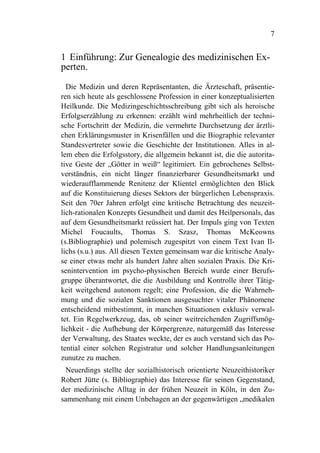 7


1 Einführung: Zur Genealogie des medizinischen Ex-
perten.

  Die Medizin und deren Repräsentanten, die Ärzteschaft, präsentie-
ren sich heute als geschlossene Profession in einer konzeptualisierten
Heilkunde. Die Medizingeschichtsschreibung gibt sich als heroische
Erfolgserzählung zu erkennen: erzählt wird mehrheitlich der techni-
sche Fortschritt der Medizin, die vermehrte Durchsetzung der ärztli-
chen Erklärungsmuster in Krisenfällen und die Biographie relevanter
Standesvertreter sowie die Geschichte der Institutionen. Alles in al-
lem eben die Erfolgsstory, die allgemein bekannt ist, die die autorita-
tive Geste der „Götter in weiß“ legitimiert. Ein gebrochenes Selbst-
verständnis, ein nicht länger finanzierbarer Gesundheitsmarkt und
wiederaufflammende Renitenz der Klientel ermöglichten den Blick
auf die Konstituierung dieses Sektors der bürgerlichen Lebenspraxis.
Seit den 70er Jahren erfolgt eine kritische Betrachtung des neuzeit-
lich-rationalen Konzepts Gesundheit und damit des Heilpersonals, das
auf dem Gesundheitsmarkt reüssiert hat. Der Impuls ging von Texten
Michel Foucaults, Thomas S. Szasz, Thomas McKeowns
(s.Bibliographie) und polemisch zugespitzt von einem Text Ivan Il-
lichs (s.u.) aus. All diesen Texten gemeinsam war die kritische Analy-
se einer etwas mehr als hundert Jahre alten sozialen Praxis. Die Kri-
senintervention im psycho-physischen Bereich wurde einer Berufs-
gruppe überantwortet, die die Ausbildung und Kontrolle ihrer Tätig-
keit weitgehend autonom regelt; eine Profession, die die Wahrneh-
mung und die sozialen Sanktionen ausgesuchter vitaler Phänomene
entscheidend mitbestimmt, in manchen Situationen exklusiv verwal-
tet. Ein Regelwerkzeug, das, ob seiner weitreichenden Zugriffsmög-
lichkeit - die Aufhebung der Körpergrenze, naturgemäß das Interesse
der Verwaltung, des Staates weckte, der es auch verstand sich das Po-
tential einer solchen Registratur und solcher Handlungsanleitungen
zunutze zu machen.
 Neuerdings stellte der sozialhistorisch orientierte Neuzeithistoriker
Robert Jütte (s. Bibliographie) das Interesse für seinen Gegenstand,
der medizinische Alltag in der frühen Neuzeit in Köln, in den Zu-
sammenhang mit einem Unbehagen an der gegenwärtigen „medikalen
 