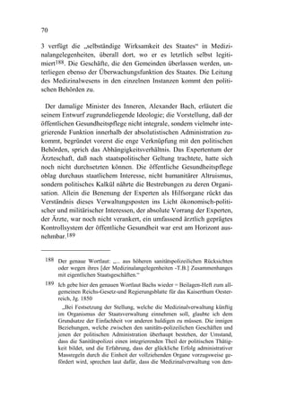 70

3 verfügt die „selbständige Wirksamkeit des Staates“ in Medizi-
nalangelegenheiten, überall dort, wo er es letztlich selbst legiti-
miert188. Die Geschäfte, die den Gemeinden überlassen werden, un-
terliegen ebenso der Überwachungsfunktion des Staates. Die Leitung
des Medizinalwesens in den einzelnen Instanzen kommt den politi-
schen Behörden zu.

 Der damalige Minister des Inneren, Alexander Bach, erläutert die
seinem Entwurf zugrundeliegende Ideologie; die Vorstellung, daß der
öffentlichen Gesundheitspflege nicht integrale, sondern vielmehr inte-
grierende Funktion innerhalb der absolutistischen Administration zu-
kommt, begründet vorerst die enge Verknüpfung mit den politischen
Behörden, sprich das Abhängigkeitsverhältnis. Das Expertentum der
Ärzteschaft, daß nach staatspolitischer Geltung trachtete, hatte sich
noch nicht durchsetzten können. Die öffentliche Gesundheitspflege
oblag durchaus staatlichem Interesse, nicht humanitärer Altruismus,
sondern politisches Kalkül nährte die Bestrebungen zu deren Organi-
sation. Allein die Benenung der Experten als Hilfsorgane rückt das
Verständnis dieses Verwaltungsposten ins Licht ökonomisch-politi-
scher und militärischer Interessen, der absolute Vorrang der Experten,
der Ärzte, war noch nicht verankert, ein umfassend ärztlich geprägtes
Kontrollsystem der öffentliche Gesundheit war erst am Horizont aus-
nehmbar.189


 188 Der genaue Wortlaut: „... aus höheren sanitätspolizeilichen Rücksichten
     oder wegen ihres [der Medizinalangelegenheiten -T.B.] Zusammenhanges
     mit eigentlichen Staatsgeschäften.“
 189 Ich gebe hier den genauen Wortlaut Bachs wieder = Beilagen-Heft zum all-
     gemeinen Reichs-Gesetz-und Regierungsblatte für das Kaiserthum Oester-
     reich, Jg. 1850
       „Bei Festsetzung der Stellung, welche die Medizinalverwaltung künftig
     im Organismus der Staatsverwaltung einnehmen soll, glaubte ich dem
     Grundsatze der Einfachheit vor anderen huldigen zu müssen. Die innigen
     Beziehungen, welche zwischen den sanitäts-polizeilichen Geschäften und
     jenen der politischen Administration überhaupt bestehen, der Umstand,
     dass die Sanitätspolizei einen integrierenden Theil der politischen Thätig-
     keit bildet, und die Erfahrung, dass der glückliche Erfolg administrativer
     Massregeln durch die Einheit der vollziehenden Organe vorzugsweise ge-
     fördert wird, sprechen laut dafür, dass die Medizinalverwaltung von den-
 