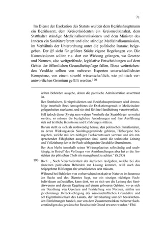 71

  Im Dienst der Exekution des Statuts wurden dem Bezirkshauptmann
ein Bezirksarzt, dem Kreispräsidenten ein Kreismedizinalrat, dem
Statthalter ständige Medizinalkommissionen und dem Minister des
Inneren ein Sanitätsreferent und eine ständige Medizinalkommission,
im Verhältnis der Unterordnung unter die politische Instanz, beige-
geben. Der §5 sieht für größere Städte eigene Regelungen vor. Die
Kommissionen sollten v.a. dort zur Wirkung gelangen, wo Gesetze
und Normen, also weitgreifende, legislative Entscheidungen auf dem
Gebiet der öffentlichen Gesundheitspflege fallen. Diese weitreichen-
den Verdikte sollten von mehreren Experten unterschiedlichster
Kompetenz, von einem sowohl wissenschaftlich, wie politisch ver-
antwortlichen Gremium gefällt werden.190


      selben Behörden ausgehe, denen die politische Administration anvertraut
      ist.
      Den Statthaltern, Kreispräsidenten und Bezirkshauptmännern wird demzu-
      folge innerhalb ihres Amtsgebietes die Exekutionsgewalt in Medizinalan-
      gelegenheiten zuerkannt, und sie sind für ihre Handhabung verantwortlich.
      Soll jedoch dieser Zweig zum wahren Vortheile der Staatsbürger verwaltet
      werden, so müssen die bezüglichen Anordnungen und ihre Ausführung
      sich auf ärztliche Kenntnisse und Erfahrungen stützen.
      Darum stellt es sich als nothwendig heraus, den politischen Funktionären,
      zu deren Wirkungskreis Sanitätsgegenstände gehören, Hilfsorgane bei-
      zugeben, welche mit den nöthigen Fachkenntnissen vertraut und den ent-
      sprechenden Fähigkeiten ausgerüstet sind, damit die technische Leitung
      und Vollziehung der in ihr Fach schlagenden Geschäfte übernehmen.
      Der Arzt bleibt innerhalb seines Wirkungskreises selbständig und unab-
      hängig, in Betreff des Vollzuges von Amtshandlungen aber hat er die An-
      sichten des plitischen Chefs als massgebend zu achten.“ (S.293)
 190 Bach: „ Nach Verschiedenheit der ärztlichen Aufgaben, welche bei den
     einzelnen politischen Behörden zur Lösung kommen, wird auch das
     beigegebene Hilfsorgan ein verschiedenes sein müssen.
     Während bei Behörden von vorherrschend exekutiver Natur es im Interesse
     der Sache und des Dienstes liegt, nur ein einziges tüchtiges Fach-
     Individuum aufzustellen, kann dort, wo es sich um die Leitung des Sani-
     tätswesens und dessen Regelung auf einem grösseren Gebiete, wo es sich
     um Berathung von Gesetzen und Feststellung von Normen, mithin um
     gleichmässige Berücksichtigung der wissenschaftlichen Grundsätze und
     der Eigenthümlichkeit des Landes, der Bevölkerung und der bevorstehen-
     den Einrichtungen handelt, nur von dem Zusammenwirken mehrerer Sach-
     verständigen das gewünschte Resultat mit Grund erwartet werden.“ Ebd.
 