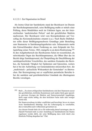72



4.1.2.2.1 Zur Organisation im Detail

  Als letztes Glied der Sanitätskette stand der Bezirksarzt im Dienste
der Bezirkshauptmannschaft, seine Befähigung mußte er mittels einer
Prüfung, deren Modalitäten noch im Unklaren lagen, aus der öster-
reichischen ‘medizinischen Polizei’ und der gerichtlichen Medizin
nachweisen. Der Bezirksarzt wird vom Kreispräsidenten auf Vor-
schlag des Kreismedizinalrates ernannt (s.u.). Nach Bachs Dafürhal-
ten sollte dieser Befähigungsnachweis Grundlage jeder Bestellung
zum Staatsarzte in Sanitätsangelegenheiten sein. Schauenstein merkt
den Entwurfcharakter dieser Forderung an, zum Zeitpunkt der Fer-
tigstellung seines Textes, 1863, mangelte es an deren Realisierung.191
In den Aufgabenbereich des Bezirksarztes fielen im wesentlichen, als
mitwirkendes Organ des Bezirkhauptmannes, die Obhut über das im
Bezirk tätige Sanitätspersonal, die Überprüfung der Durchführung der
sanitätspolizeilichen Vorschriften, des sanitären Zustandes des Bezir-
kes, die beratende Tätigkeit bei Epidemien und Epizootien, weiters
hat er bei der Aufstellung von Gemeindeärzten mitzuwirken bzw. die
„medizinisch - polizeiliche Wirksamkeit der Gemeinden“ zu überwa-
chen. Der Kreisregierung war er verpflichtet periodische Berichte ü-
ber die sanitären und gerichtsärztlichen Umstände des übertragenen
Bezirks vorzulegen.




 191 Bach: „ Zu einem erfolgreichen Sanitätsdienste sind dem Staatsarzte ausser
     den gewöhnlichen, ärztlichen Kenntnissen noch andere theils ganz speziel-
     le, gewissen Zweigen der Medizin und Naturwissenschaft Angehörige,
     theils sogar solche nöthig, die dem ärzlichem Fache mehr oder weniger
     fremd sind.
     Die Staatsverwaltung ist daher verpflichtet und berechtigt, bevor sie einem
     Arzte Sanitätsdienste überträgt, sich die Ueberzeugung zu verschaffen,
     dass er denselben auch vollkommen gewachsen sei.
     Aus diesem Grunde halte ich es für nothwendig darauf anzutragen, dass in
     Zukunft Niemand mehr zu einer Anstellung im Sanitätsdienste des Staates
     zugelassen werden dürfe, der seine Befähigung dazu nicht durch eine
     förmliche Prüfung dargethan hat.“ Ebd.
 