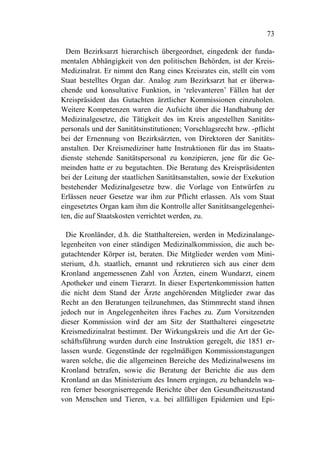 73

  Dem Bezirksarzt hierarchisch übergeordnet, eingedenk der funda-
mentalen Abhängigkeit von den politischen Behörden, ist der Kreis-
Medizinalrat. Er nimmt den Rang eines Kreisrates ein, stellt ein vom
Staat bestelltes Organ dar. Analog zum Bezirksarzt hat er überwa-
chende und konsultative Funktion, in ‘relevanteren’ Fällen hat der
Kreispräsident das Gutachten ärztlicher Kommissionen einzuholen.
Weitere Kompetenzen waren die Aufsicht über die Handhabung der
Medizinalgesetze, die Tätigkeit des im Kreis angestellten Sanitäts-
personals und der Sanitätsinstitutionen; Vorschlagsrecht bzw. -pflicht
bei der Ernennung von Bezirksärzten, von Direktoren der Sanitäts-
anstalten. Der Kreismediziner hatte Instruktionen für das im Staats-
dienste stehende Sanitätspersonal zu konzipieren, jene für die Ge-
meinden hatte er zu begutachten. Die Beratung des Kreispräsidenten
bei der Leitung der staatlichen Sanitätsanstalten, sowie der Exekution
bestehender Medizinalgesetze bzw. die Vorlage von Entwürfen zu
Erlässen neuer Gesetze war ihm zur Pflicht erlassen. Als vom Staat
eingesetztes Organ kam ihm die Kontrolle aller Sanitätsangelegenhei-
ten, die auf Staatskosten verrichtet werden, zu.

  Die Kronländer, d.h. die Statthaltereien, werden in Medizinalange-
legenheiten von einer ständigen Medizinalkommission, die auch be-
gutachtender Körper ist, beraten. Die Mitglieder werden vom Mini-
sterium, d.h. staatlich, ernannt und rekrutieren sich aus einer dem
Kronland angemessenen Zahl von Ärzten, einem Wundarzt, einem
Apotheker und einem Tierarzt. In dieser Expertenkommission hatten
die nicht dem Stand der Ärzte angehörenden Mitglieder zwar das
Recht an den Beratungen teilzunehmen, das Stimmrecht stand ihnen
jedoch nur in Angelegenheiten ihres Faches zu. Zum Vorsitzenden
dieser Kommission wird der am Sitz der Statthalterei eingesetzte
Kreismedizinalrat bestimmt. Der Wirkungskreis und die Art der Ge-
schäftsführung wurden durch eine Instruktion geregelt, die 1851 er-
lassen wurde. Gegenstände der regelmäßigen Kommissionstagungen
waren solche, die die allgemeinen Bereiche des Medizinalwesens im
Kronland betrafen, sowie die Beratung der Berichte die aus dem
Kronland an das Ministerium des Innern ergingen, zu behandeln wa-
ren ferner besorgniserregende Berichte über den Gesundheitszustand
von Menschen und Tieren, v.a. bei allfälligen Epidemien und Epi-
 