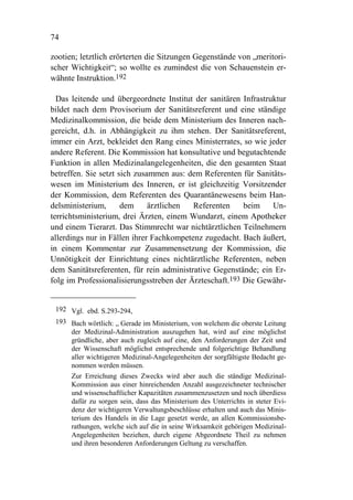 74

zootien; letztlich erörterten die Sitzungen Gegenstände von „meritori-
scher Wichtigkeit“; so wollte es zumindest die von Schauenstein er-
wähnte Instruktion.192

  Das leitende und übergeordnete Institut der sanitären Infrastruktur
bildet nach dem Provisorium der Sanitätsreferent und eine ständige
Medizinalkommission, die beide dem Ministerium des Inneren nach-
gereicht, d.h. in Abhängigkeit zu ihm stehen. Der Sanitätsreferent,
immer ein Arzt, bekleidet den Rang eines Ministerrates, so wie jeder
andere Referent. Die Kommission hat konsultative und begutachtende
Funktion in allen Medizinalangelegenheiten, die den gesamten Staat
betreffen. Sie setzt sich zusammen aus: dem Referenten für Sanitäts-
wesen im Ministerium des Inneren, er ist gleichzeitig Vorsitzender
der Kommission, dem Referenten des Quarantänewesens beim Han-
delsministerium,      dem     ärztlichen  Referenten     beim    Un-
terrichtsministerium, drei Ärzten, einem Wundarzt, einem Apotheker
und einem Tierarzt. Das Stimmrecht war nichtärztlichen Teilnehmern
allerdings nur in Fällen ihrer Fachkompetenz zugedacht. Bach äußert,
in einem Kommentar zur Zusammensetzung der Kommission, die
Unnötigkeit der Einrichtung eines nichtärztliche Referenten, neben
dem Sanitätsreferenten, für rein administrative Gegenstände; ein Er-
folg im Professionalisierungsstreben der Ärzteschaft.193 Die Gewähr-


 192 Vgl. ebd. S.293-294,
 193 Bach wörtlich: „ Gerade im Ministerium, von welchem die oberste Leitung
     der Medizinal-Administration auszugehen hat, wird auf eine möglichst
     gründliche, aber auch zugleich auf eine, den Anforderungen der Zeit und
     der Wissenschaft möglichst entsprechende und folgerichtige Behandlung
     aller wichtigeren Medizinal-Angelegenheiten der sorgfältigste Bedacht ge-
     nommen werden müssen.
     Zur Erreichung dieses Zwecks wird aber auch die ständige Medizinal-
     Kommission aus einer hinreichenden Anzahl ausgezeichneter technischer
     und wissenschaftlicher Kapazitäten zusammenzusetzen und noch überdiess
     dafür zu sorgen sein, dass das Ministerium des Unterrichts in steter Evi-
     denz der wichtigeren Verwaltungsbeschlüsse erhalten und auch das Minis-
     terium des Handels in die Lage gesetzt werde, an allen Kommissionsbe-
     rathungen, welche sich auf die in seine Wirksamkeit gehörigen Medizinal-
     Angelegenheiten beziehen, durch eigene Abgeordnete Theil zu nehmen
     und ihren besonderen Anforderungen Geltung zu verschaffen.
 